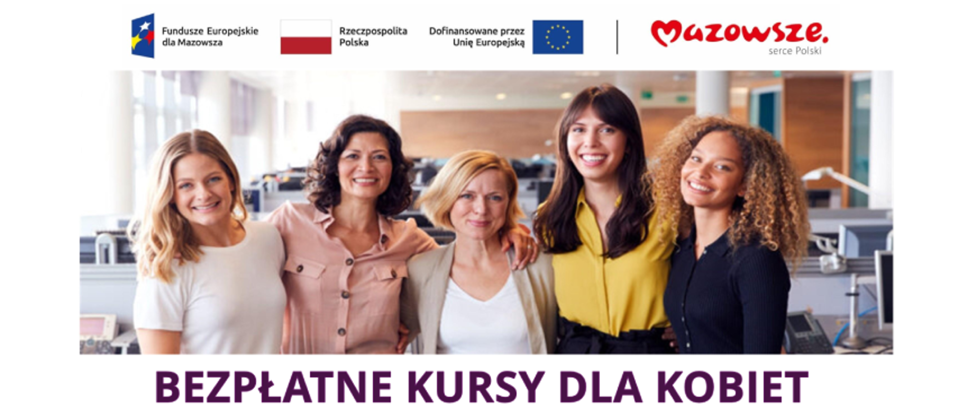 Grafika promująca projekt Akademia kobiet oferujący bezpłatne kursy dla Kobiet. Na projekcie widzimy pięć stojących obok siebie kobiet w różnym wieku na tle przestrzeni biurowej. Pod zdjęciem podpis Bezpłatne Kursy dla Kobiet. Powyżej następujące logotypy: Fundusze Europejskie dla Mazowsza, Rzeczpospolita Polska (biało-czerwona flaga), Dofinansowane przez Unię Europejską (faga Unii Europejskiej), Mazowsze Serce Polski.