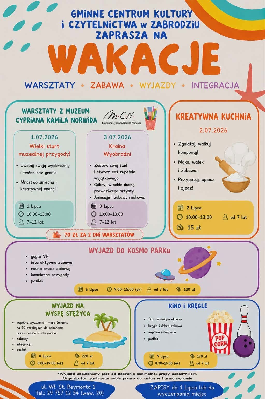 Plakat informacyjny o charakterze letnim, zatytułowany „Gminne Centrum Kultury i Czytelnictwa w Zabrodziu zaprasza na WAKACJE”. Pod tytułem widnieją hasła: WARSZTATY, ZABAWA, WYJAZDY, INTEGRACJA. Plakat ma jasnobeżowe tło ozdobione kolorowymi plamami, falami i motywami wakacyjnymi (rozgwiazda, palmy). Informacje o wydarzeniach zostały podzielone na czytelne, kolorowe bloki tematyczne. Szczegółowa treść plakatu (harmonogram): WARSZTATY Z MUZEUM CYPRIANA KAMILA NORWIDA (Cena: 70 zł za 2 dni warsztatów) 1.07.2026 – Wielki start muzealnej przygody! Opis: Uwolnij swoją wyobraźnię i twórz bez granic; Mnóstwo śmiechu i kreatywnej energii. Szczegóły: 1 Lipca, godz. 10:00–13:00, wiek: 7–12 lat. 3.07.2026 – Kraina Wyobraźni Opis: Zostaw swój ślad i stwórz coś zupełnie wyjątkowego; Odkryj w sobie duszę prawdziwego artysty; Animacje i zabawy ruchowe. Szczegóły: 3 Lipca, godz. 10:00–13:00, wiek: 7–12 lat. KREATYWNA KUCHNIA (2.07.2026) Opis: Zgniataj, wałkuj, komponuj!; Mąka, wałek i zabawa; Przygotuj, upiecz i zjedz! Szczegóły: 2 Lipca, godz. 10:00–13:00, wiek: od 7 lat, cena: 15 zł. Ilustracja przedstawia czapkę kucharską, miskę i wałek. WYJAZD DO KOSMO PARKU (6.07.2026) Opis: gogle VR, interaktywna zabawa, nauka przez zabawę, kosmiczne przygody, posiłek. Szczegóły: 6 Lipca, godz. 9:00–15:00 (ok.), wiek: od 7 lat, cena: 130 zł. Ilustracja przedstawia planetę Saturn i UFO. WYJAZD NA WYSPĘ STĘŻYCA (8.07.2026) Opis: wspólne wyzwania i masa śmiechu na 70 atrakcjach do pokonania przez naszych odkrywców, zabawy, integracja, posiłek. Szczegóły: 8 Lipca, godz. 8:00–19:00 (ok.), wiek: od 7 lat, cena: 220 zł. Ilustracja przedstawia bezludną wyspę z palmami. KINO I KRĘGLE (9.07.2026) Opis: film na dużym ekranie, kręgle i dobra zabawa, wspólna integracja, posiłek. Szczegóły: 9 Lipca, godz. 8:30–16:00 (ok.), wiek: od 7 lat, cena: 170 zł. Ilustracja przedstawia pudełko z popcornem oraz kulę i kręgiel. Informacje organizacyjne (na dole plakatu): Uwaga: „Wyjazd uzależniony jest od zebrania minimalnej grupy uczestników. Organizator zastrzega sobie prawo do zmian w harmonogramie”. Adres i kontakt: ul. Wł. St. Reymonta 2, Tel.: 29 757 12 54 (wew. 20). Zapisy: do 1 Lipca lub do wyczerpania miejsc.