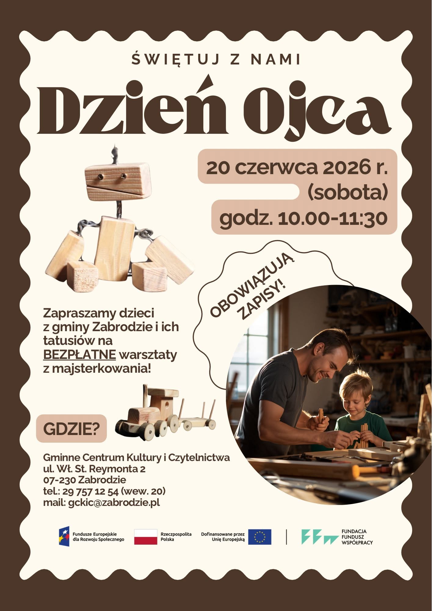 Plakat w stylu retro/eko, utrzymany w odcieniach beżu i brązu z pofalowaną ramką, zapraszający na warsztaty z okazji Dnia Ojca. Treść plakatu: Nagłówek: „ŚWIĘTUJ Z NAMI Dzień Ojca” napisany dużą, ozdobną czcionką. Data i czas: 20 czerwca 2026 r. (sobota), godz. 10.00–11:30. Główny komunikat: „Zapraszamy dzieci z gminy Zabrodzie i ich tatusiów na BEZPŁATNE warsztaty z majsterkowania!”. Ważna informacja: W skośnym owalu umieszczono napis „OBOWIĄZUJĄ ZAPISY!”. Miejsce i kontakt (sekcja „GDZIE?”): Gminne Centrum Kultury i Czytelnictwa ul. Wł. St. Reymonta 2, 07-230 Zabrodzie tel: 29 757 12 54 (wew. 20) mail: gckic@zabrodzie.pl Elementy graficzne: Po lewej stronie znajdują się zdjęcia zabawek wykonanych z surowego drewna: małego robota z ruchomymi elementami oraz drewnianego pociągu. Po prawej stronie, w owalnym kadrze, widoczne jest zdjęcie przedstawiające mężczyznę i dziecko wspólnie majstrujących przy drewnianym stole w warsztacie. Obaj są uśmiechnięci i skupieni na pracy. Na samym dole plakatu umieszczono logotypy fundatorów i partnerów: Fundusze Europejskie dla Rozwoju Społecznego, flaga Rzeczypospolitej Polskiej z napisem „Dofinansowane przez Unię Europejską”, flaga Unii Europejskiej oraz logo Fundacji Fundusz Współpracy.