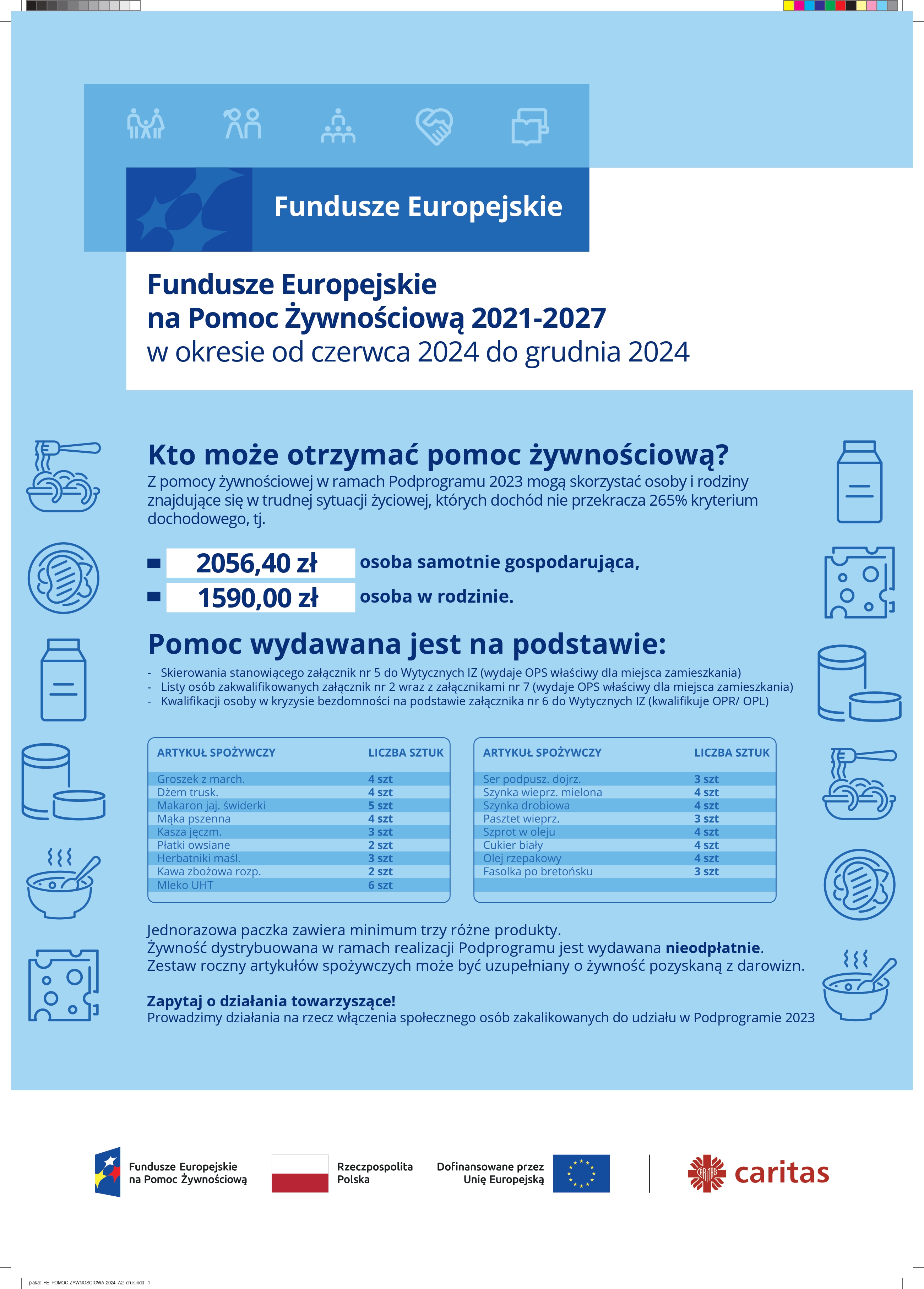 Fundusze Europejskie na Pomoc Żywnościową 2021-2027 w okresie od czerwca 2024 do grudnia 2024 Kto może otrzymać pomoc żywnościową? Z pomocy żywnościowej w ramach Podprogramu 2023 mogą skorzystać osoby i rodziny znajdujące się w trudnej sytuacji życiowej, których dochód nie przekracza 265% kryterium dochodowego, tj. 2056,40 zł osoba samotnie gospodarująca, 1590,00 zł osoba w rodzinie. Pomoc wydawana jest na podstawie: - Skierowania stanowiącego załącznik nr 5 do Wytycznych IZ (wydaje OPS właściwy dla miejsca zamieszkania) - Listy osób zakwalifikowanych załącznik nr 2 wraz z załącznikami nr 7 (wydaje OPS właściwy dla miejsca zamieszkania) - Kwalifikacji osoby w kryzysie bezdomności na podstawie załącznika nr 6 do Wytycznych IZ (kwalifikuje OPR/ OPL) Jednorazowa paczka zawiera minimum trzy różne produkty. Żywność dystrybuowana w ramach realizacji Podprogramu jest wydawana nieodpłatnie. Zestaw roczny artykułów spożywczych może być uzupełniany o żywność pozyskaną z darowizn. Zapytaj o działania towarzyszące! Prowadzimy działania na rzecz włączenia społecznego osób zakalikowanych do udziału w Podprogramie 2023