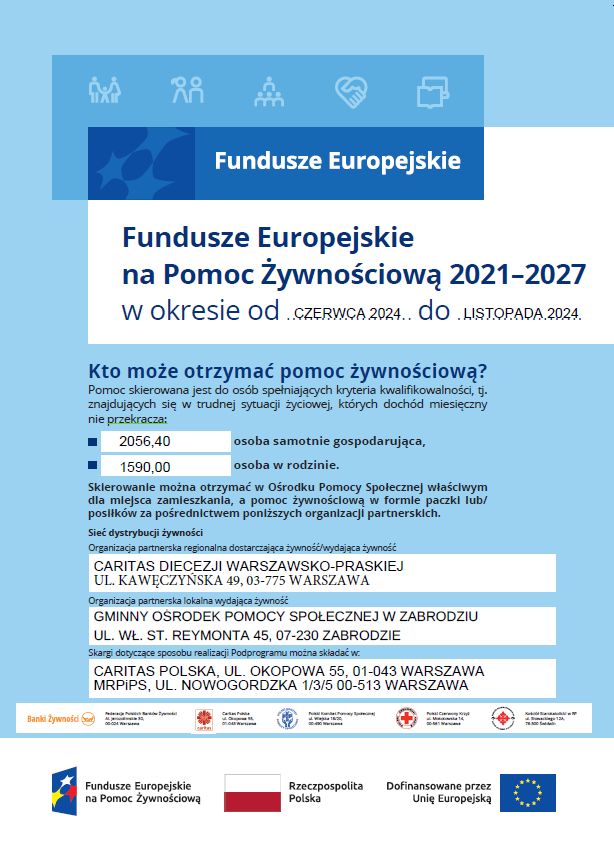 Fundusze Europejskie na Pomoc Żywnościową 2021–2027 w okresie od czerwiec 2024 do listopad 2024 Kto może otrzymać pomoc żywnościową? Pomoc skierowana jest do osób spełniających kryteria kwalifikowalności, tj. znajdujących się w trudnej sytuacji życiowej, których dochód miesięczny nie przekracza: osoba samotnie gospodarująca, osoba w rodzinie. Skierowanie można otrzymać w Ośrodku Pomocy Społecznej właściwym dla miejsca zamieszkania, a pomoc żywnościową w formie paczki lub/ posiłków za pośrednictwem poniższych organizacji partnerskich. Sieć dystrybucji żywności Organizacja partnerska regionalna dostarczająca żywność/wydająca żywność Organizacja partnerska lokalna wydająca żywność Skargi dotyczące sposobu realizacji Podprogramu można składać w: Federacja Polskich Banków Żywności Al. Jerozolimskie 30, 00-024 Warszawa Kościół Starokatolicki w RP ul. Słowackiego 12A, 78-300 Świdwin Caritas Polska ul. Okopowa 55, 01-043 Warszawa Polski Czerwony Krzyż ul. Mokotowska 14, 00-561 Warszawa Polski Komitet Pomocy Społecznej ul. Wiejska 18/20, 00-490 Warszawa plakat_FE_POMOC-ZYWNOSCIOWA-2023_A2_druk.indd 1 8.11.2023 10:49 2056,40 1590,00 CARITAS POLSKA, UL. OKOPOWA 55, 01-043 WARSZAWA MRPiPS, UL. NOWOGORDZKA 1/3/5 00-513 WARSZAWA