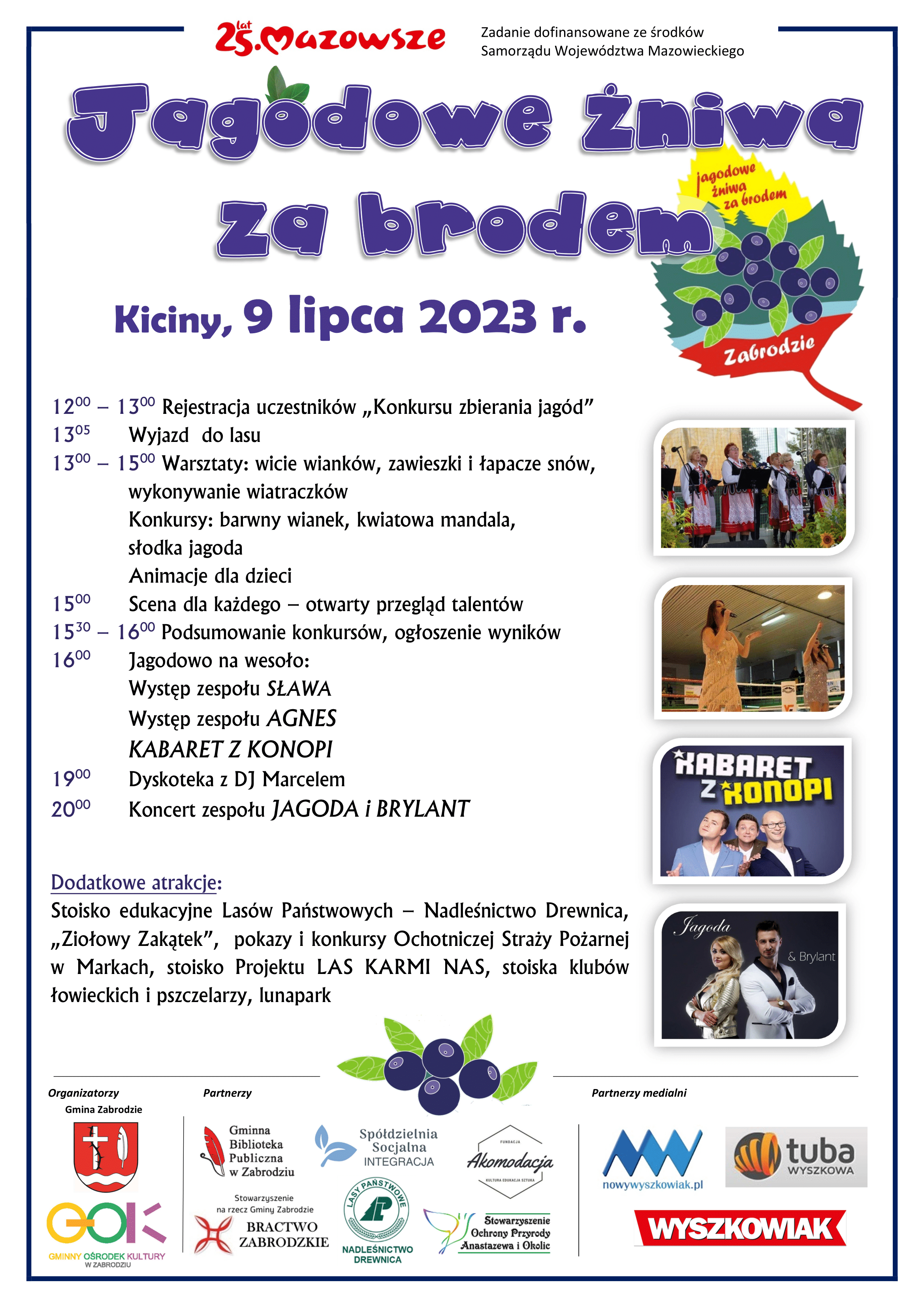 Kiciny, 9 lipca 2023 r, 12:00 – 13:00 Rejestracja uczestników „Konkursu zbierania jagód”, 13:05 Wyjazd do lasu, 13:00 – 15:00 Warsztaty: wicie wianków, zawieszki i łapacze snów, wykonywanie wiatraczków, Konkursy: barwny wianek, kwiatowa mandala, słodka jagoda, Animacje dla dzieci, 15:00 Scena dla każdego – otwarty przegląd talentów, 15:30 – 16:00 Podsumowanie konkursów, ogłoszenie wyników, 16:00 Jagodowo na wesoło: Występ zespołu SŁAWA, Występ zespołu AGNES, KABARET Z KONOPI, 19:00 Dyskoteka z DJ Marcelem, 20:00 Koncert zespołu JAGODA i BRYLANT. Dodatkowe atrakcje: Stoisko edukacyjne Lasów Państwowych – Nadleśnictwo Drewnica, „Ziołowy Zakątek”, pokazy i konkursy Ochotniczej Straży Pożarnej w Markach, stoisko Projektu LAS KARMI NAS, stoiska klubów łowieckich i pszczelarzy, lunapark