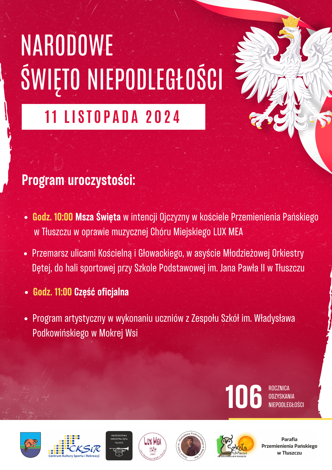 Biały orzeł w złotej koronie i złotych szponach na tle biało-czerwonej wstęgi. Narodowe Święto Niepodległości 11 listopada 2024r. 10:00 - Msza Święta w intencji Ojczyzny w kościele Przemienienia Pańskiego w Tłuszczu, z oprawą muzyczną Chóru Miejskiego LUX MEA. Po mszy zapraszamy na uroczysty przemarsz ulicami Kościelną i Głowackiego, w asyście Młodzieżowej Orkiestry Dętej. Wydarzenie zakończy się w hali sportowej przy Szkole Podstawowej im. Jana Pawła II w Tłuszczu. 🕚 11:00 - Część oficjalna oraz program artystyczny w wykonaniu uczniów z Zespołu Szkół im. Władysława Podkowińskiego w Mokrej Wsi.