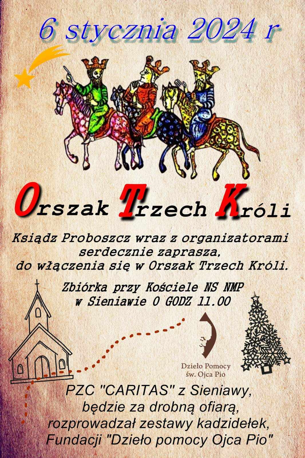 Orszak Trzech Króli Ksiądz 06. stycznia 2024 r. Ksiądz Proboszcz wraz z organizatorami serdecznie zaprasza do włączenia się w Orszak Trzech Króli. Orszak poprzedzi zbiórka przy kościele NS NMP w Sieniawie o godzinie 11:00. PZC „CARITAS” z Sieniawy, będzie za drobną ofiarą, rozprowadzał zestawy kadzidełek Fundacji „Dzieło pomocy Ojca Pio”.