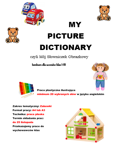  MY PICTURE DICTIONARY czyli Mój Słowniczek Obrazkowy konkurs dla uczniów klas I-III Praca plastyczna ilustrująca minimum 20 wybranych słów w języku angielskim Zakres tematyczny: Zabawki Format pracy: A4 lub A3 Technika: praca płaska Termin składania prac: do 25 listopada Przekazujemy prace do wychowawców klas