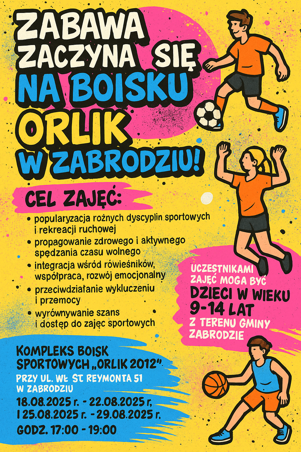 zajęcia sportowe „Zabawa zaczyna się na boisku Orlik w Zabrodziu!”. Cel zajęć: - popularyzacja różnych dyscyplin sportowych i rekreacji ruchowej, - propagowanie zdrowego i aktywnego spędzania czasu wolnego, - integracja wśród rówieśników, współpraca, rozwój emocjonalny, - przeciwdziałanie wykluczeniu i przemocy, - wyrównywanie szans i dostęp do zajęć sportowych, - nauka umiejętności potrzebnych do dalszej samorealizacji. Uczestnikami zajęć mogą być dzieci w wieku 9-14 lat, terenu Gminy Zabrodzie. Zajęcia będą odbywać się na Kompleksie Boisk Sportowych „Orlik 2012” przy ul. Wł. St. Reymonta 51 w Zabrodziu od 18.08.2025r. do 22.08.2025r. i od 25.08.2025r. do 29.08.2025r. w godzinach 17:00-19:00
