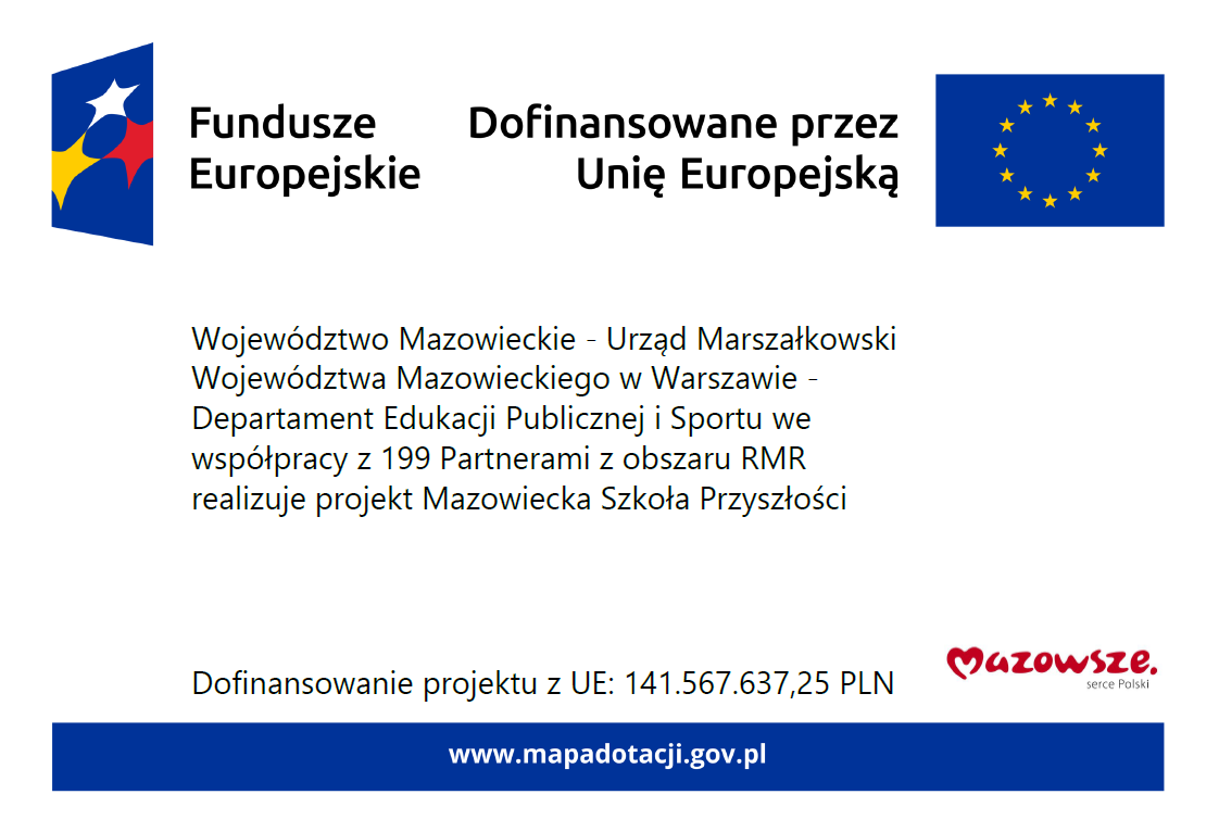 Fundusze Europejskie. Dofinansowane przez Unię Europejską. Województwo Mazowieckie - Urząd Marszałkowski Województwa Mazowieckiego w Warszawie - Departament Edukacji Publicznej i Sportu we współpracy z 199 Partnerami z obszaru RMR realizuje projekt Mazowiecka Szkoła Przyszłości Dofinansowanie projektu z UE: 141.567.637,25 PLN