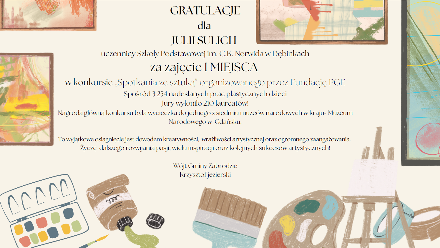 GRATULACJE dla JULII SULICH uczennicy Szkoły Podstawowej im. C.K. Norwida w Dębinkach za zajęcie I MIEJSCA w konkursie „Spotkania ze sztuką” organizowanego przez Fundację PGE Spośród 3 254 nadesłanych prac plastycznych dzieci Jury wyłoniło 210 laureatów! Nagrodą główną konkursu była wycieczka do jednego z siedmiu muzeów narodowych w kraju- Muzeum Narodowego w Gdańsku. To wyjątkowe osiągnięcie jest dowodem kreatywności, wrażliwości artystycznej oraz ogromnego zaangażowania. Życzę dalszego rozwijania pasji, wielu inspiracji oraz kolejnych sukcesów artystycznych! Wójt Gminy Zabrodzie Krzysztof jezierski