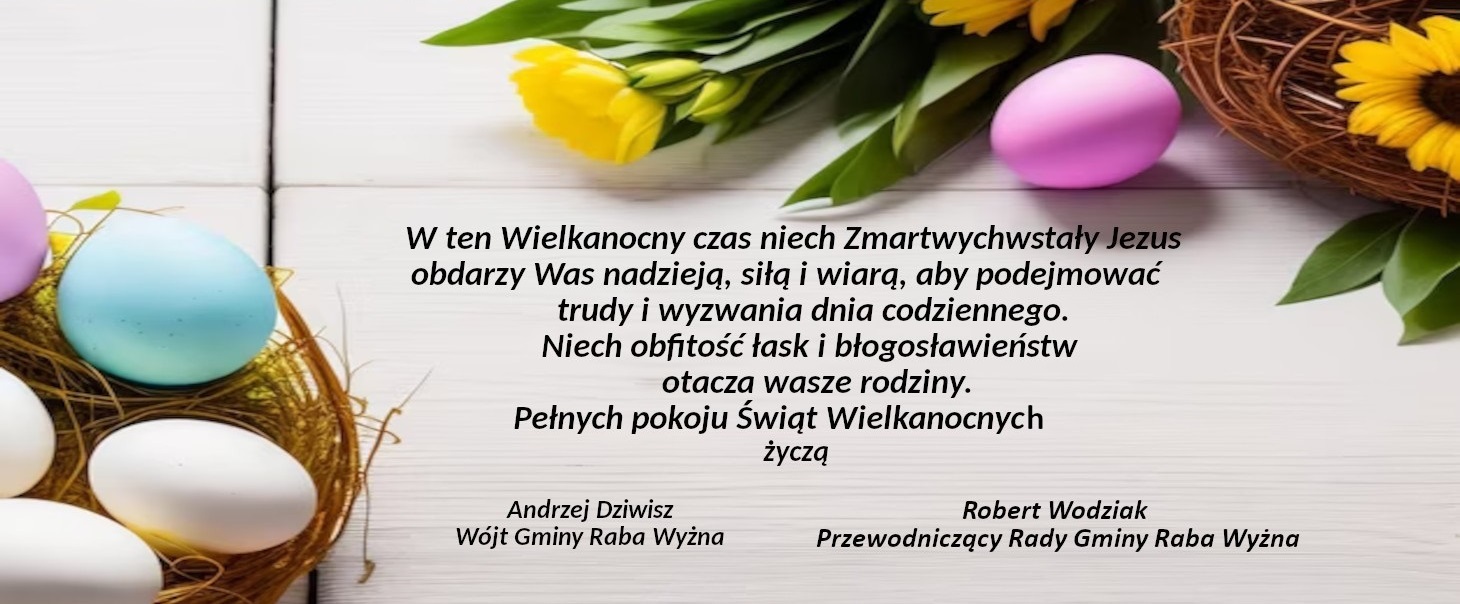 Grafika przedstawiająca po lewej stronie pisanki w koszyczku a od góry po prawej żółte kwiaty i pisankę a na środku życzenia świąteczne: W ten Wielkanocny czas niech Zmartwychwstały Jezus obdarzy Was nadzieją, siłą i wiarą, aby podejmować trudy i wyzwania dnia codziennego. Niech obfitość łaski i błogosławieństw otacza Wasze rodziny. Pełnych pokoju świąt Wielkanocnych życzą Andrzej Dziwisz Wójt Gminy Raba Wyżna oraz Robert Wodziak Przewodniczący Rady Gminy Raba Wyżna