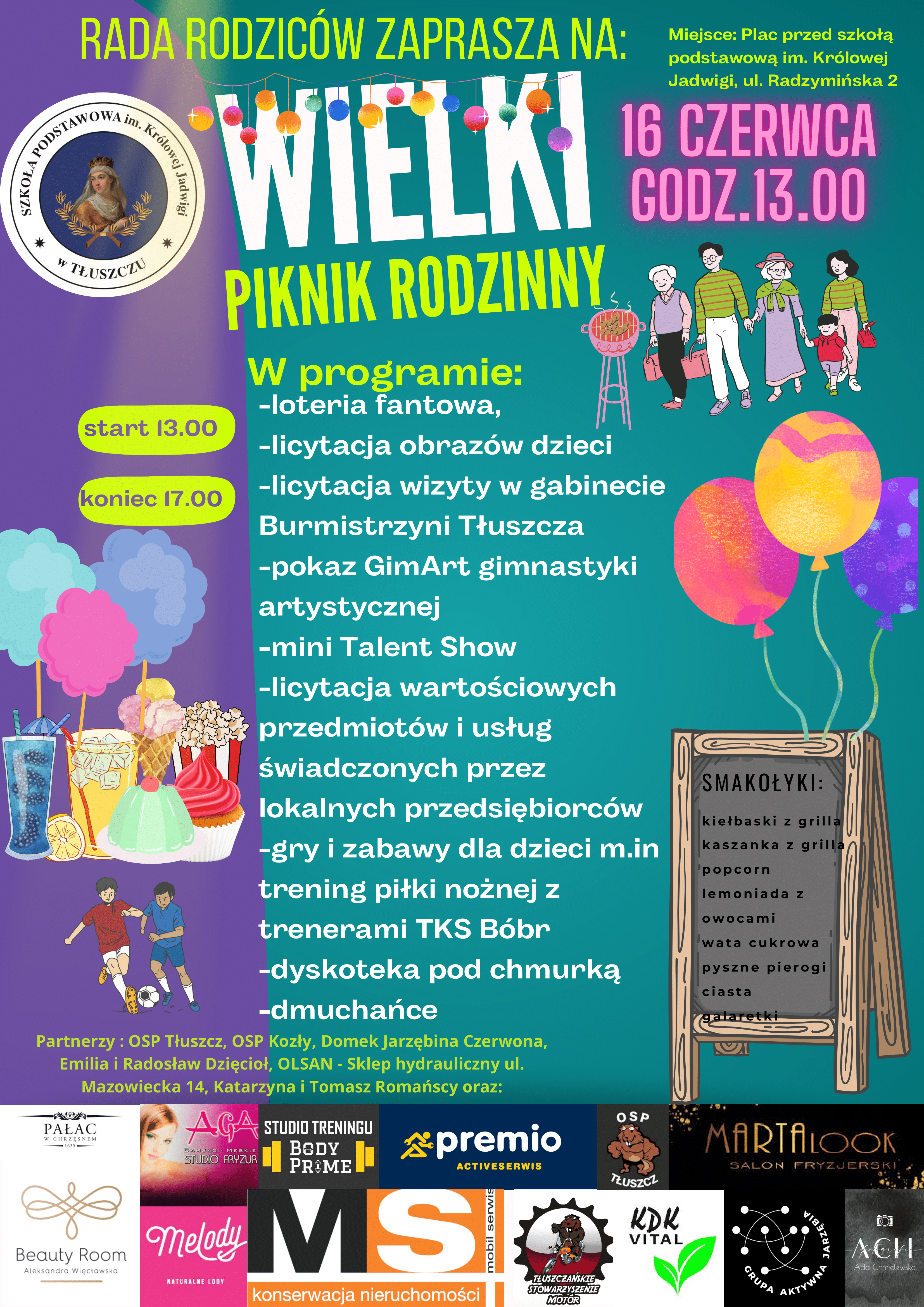 Rada Rodziców zaprasza na Wielki piknik rodzinny koniec 17.00 16 czerwca godz. 13:00. W programie: -loteria fantowa, -licytacja obrazów dzieci -licytacja wizyty w gabinecie Burmistrzyni Tłuszcza -pokaz GimArt gimnastyki artystycznej -mini Talent Show -licytacja wartościowych przedmiotów i usług świadczonych przez lokalnych przedsiębiorców -gry i zabawy dla dzieci m.in trening piłki nożnej z trenerami TKS Bóbr -dyskoteka pod chmurką -dmuchańce Partnerzy : OSP Tłuszcz, OSP Kozły, Domek Jarzębina Czerwona, Emilia i Radosław Dzięcioł, OLSAN - Sklep hydrauliczny ul. Mazowiecka 14, Katarzyna i Tomasz Romańscy oraz: Miejsce: Plac przed szkołą podstawową im. Królowej Jadwigi, ul. Radzymińska 2