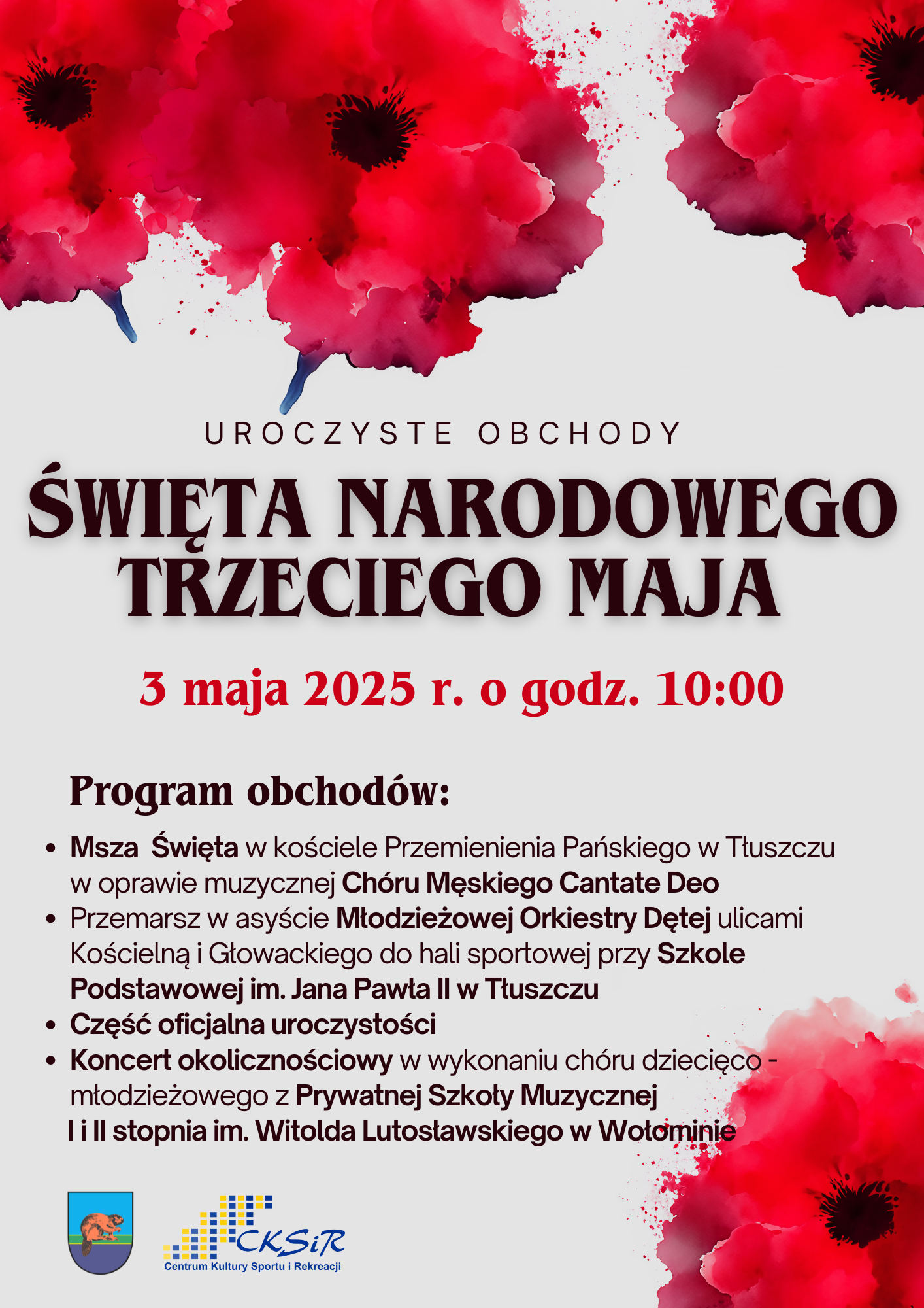 Czerwone twiaty na górze i na wole. Uroczyste obchody Święta Narodowego 3 maja. 3 maja 2025 o godzinie 10:00. Program obchodów: Msza święta w kościele Przemienienia Pańskiego w Tłuszczu w oprawie muzycznej CHóru Męskiego Cantate Deo, przemarsz a asyscie Młodzieżowej Orkiestry Dętej ulicami Kościelną i Głowackiego do hali sportowej przy Szkole Podstawowej w Tłuszczu, część oficjalna uroczystości, koncert okolicznościowy w wykonaniu chóru dzięco-młodzieżowego z Prywatnej Szkoły Muzycznej I i II stopnia im. Witolda Lutosławskiego w Wołominie