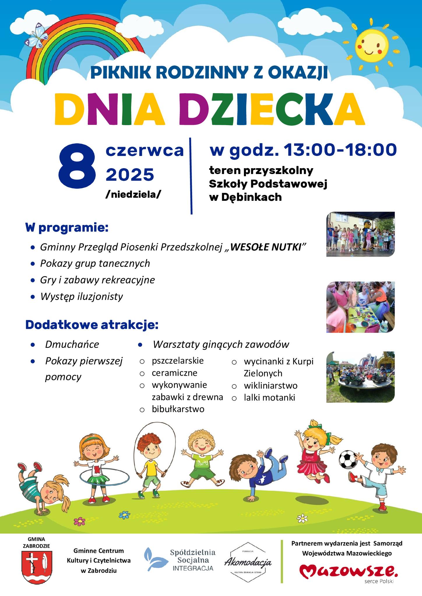 PIKNIK RODZINNY Z OKAZJI DNIA DZIECKA /niedziela/ teren przyszkolny Szkoły Podstawowej w Dębinkach W programie:  Gminny Przegląd Piosenki Przedszkolnej „WESOŁE NUTKI”  Pokazy grup tanecznych  Gry i zabawy rekreacyjne  Występ iluzjonisty Dodatkowe atrakcje:  Dmuchańce  Pokazy pierwszej pomocy Partnerem wydarzenia jest Samorząd Województwa Mazowieckiego  Warsztaty ginących zawodów o pszczelarskie o ceramiczne o wykonywanie zabawki z drewna o bibułkarstwo o wycinanki z Kurpi Zielonych o wikliniarstwo o lalki motanki