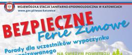 PANSTWONA INSPEKCJA SANITARNA WOJEWÓDZKA STACJA SANITARNO-EPIDEMIOLOGICZNA W KATOWICACH
www.gov.pl/wsse-katowice
BEZPIECZNE Ferie zimowe
Porady dla uczestników wypoczynku
zorganizowanego NA ŚWIEŻYM POWIETRZU
ubierz się ciepło
nie zjeżdżaj na sankach w pobliżu jezdni
nie wchodź na zamarznięte zbiorniki wodne
zachowaj rozsądek w sportach zimowych
bądź widoczny na jezdni - miej "odblaski"
myj się
nie używaj wspólnych ręczników, przyborów toaletowych, kosmetyków
dbaj o czystość, porządek i wietrzenie swojego pokoju
ćwicz, bądź aktywny fizycznie
jedz zdrowo
W CHOROBIE +
myj ręce przed jedzeniem
lecz nawet lekkie przeziębienia
kupując żywność, sprawdź
korzystaj z rady i pomocy lekarza
datę ważności
- on jest po to, by Ci pomóc
nie pij i nie jedz ze wspólnych naczyń
nie dawaj "gryza"
zapobiegaj chorobom UWAŻAJ A
nie ufaj obcym
nie podchodź do dzikich
zwierząt
zapobiegaj wypadkom
nie oddalaj się od grupy
na wycieczkach,
na stoku
997
POMOC Pogotowie 999
Policja
Numer alarmowy 112
Nieprawidłowości w zakresie wypoczynku dzieci i młodzieży zgłaszaj pod całodobowy numer interwencyjny 32 207 70 77