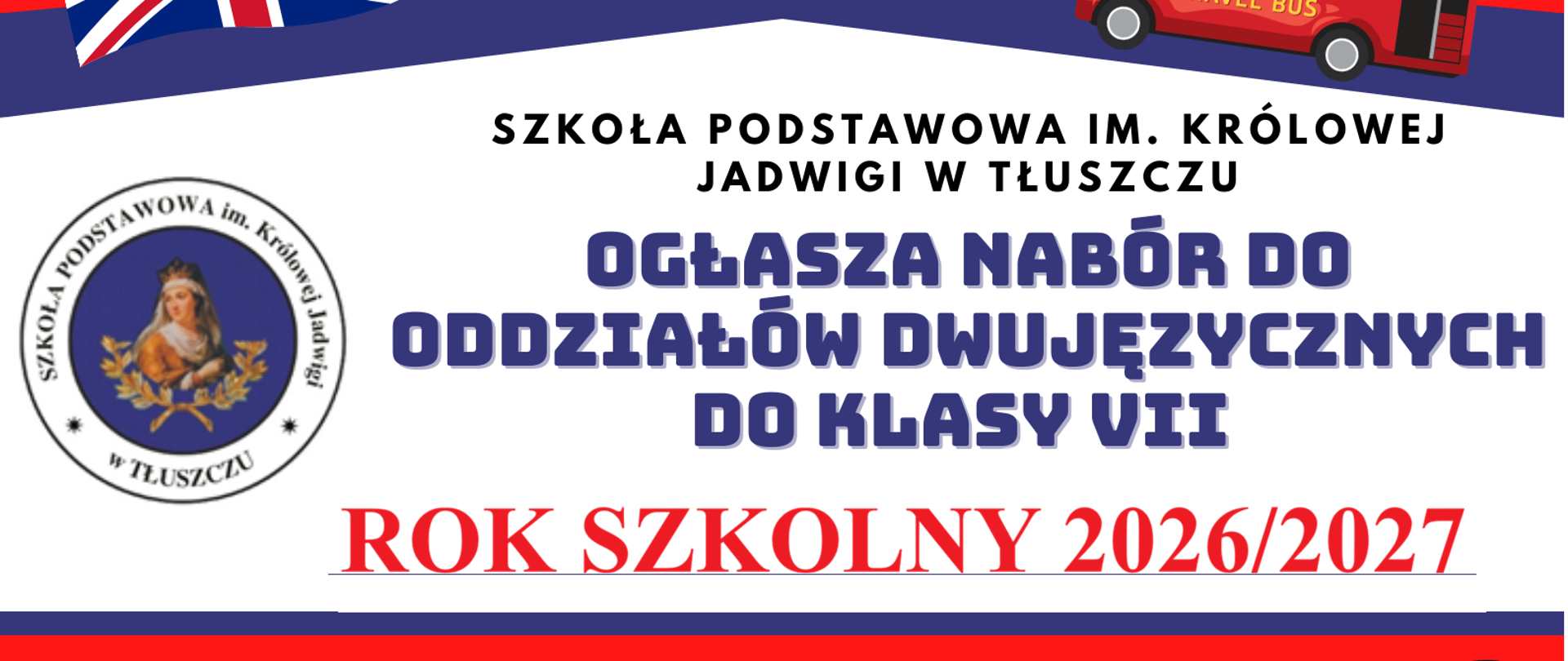 Plakat rekrutacyjny w kolorach granatowym, czerwonym i białym, nawiązujących do barw flagi brytyjskiej. W górnych rogach flaga Wielkiej Brytanii oraz ilustracja czerwonego londyńskiego autobusu piętrowego.
Treść plakatu:
Szkoła Podstawowa im. Królowej Jadwigi w Tłuszczu ogłasza nabór do oddziałów dwujęzycznych do klasy VII na rok szkolny 2026/2027.
Rekrutacja dla aktualnych uczniów klas VI ze wszystkich szkół.
Korzyści z nauki w oddziale dwujęzycznym:
Biologia, informatyka i historia prowadzone w języku angielskim
Efektywniejsza nauka i wyższe wyniki na egzaminie ósmoklasisty
Swobodne i naturalne posługiwanie się językiem angielskim w różnych sytuacjach
Rekrutacja już od 1 czerwca 2026 r. Serdecznie zapraszamy!
Więcej szczegółów znajduje się na stronie szkoły.
Po lewej stronie widoczne okrągłe logo szkoły z wizerunkiem patronki – Królowej Jadwigi.