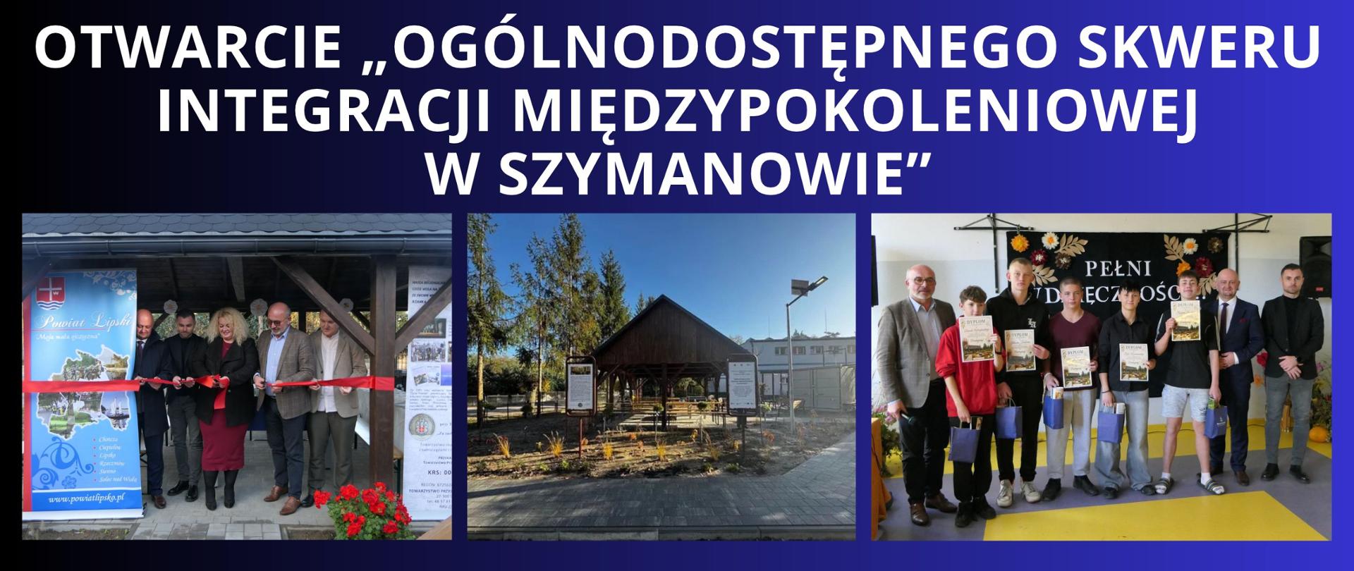 Granatowe tło z białym napisem "otwarcie „Ogólnodostępnego skweru integracji międzypokoleniowej w Szymanowie”". Pod napisem trzy zdjęcia z wydarzenia przedstawiające kolejno: uroczyste przecięcie wstęgi przez Starostę Lipskiego, Przewodniczącą KGW Szymanów-Gołębiów, Dyrektora MOS w Solcu nad Wisłą, Przewodniczącego TPZL "Powiśle" oraz Radnego Rady Miejskiej w Lipsku, następnie zdjęcie przedstawia wybudowaną altanę oraz trzecie na którym widać nagrodzoną młodzież z MOS dyplomami i upominkami od Starosty za zaangażowanie w powstanie skweru. 