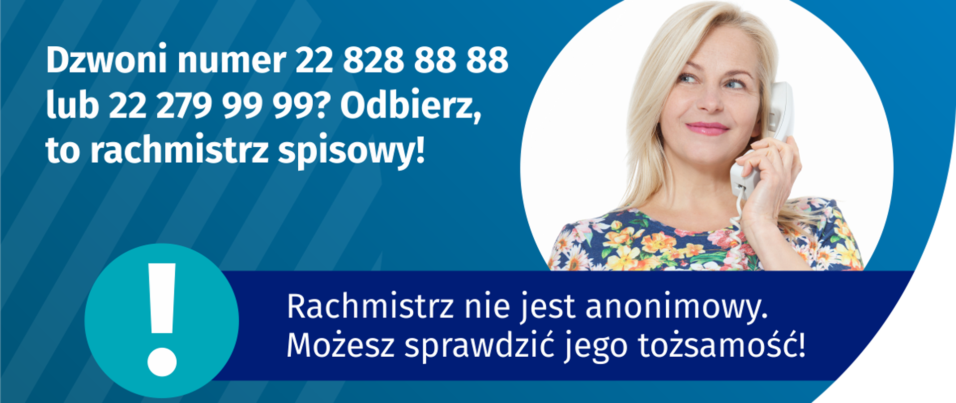 Dzwoni numer 22 828 88 88? Odbierz, to rachmistrz spisowy!
Na grafice jest napis: Dzwoni numer 22 828 88 88 lub 22 279 99 99? Odbierz, to rachmistrz spisowy! Po prawej stronie widać kobietę trzymającą przy uchu słuchawkę telefoniczną. Pod zdjęciem kobiety jest napis: Rachmistrz nie jest anonimowy. Możesz sprawdzić jego tożsamość! Na dole grafiki są cztery małe koła ze znakami dodawania, odejmowania, mnożenia i dzielenia, obok nich napis: Liczymy się dla Polski! W prawym dolnym rogu jest logotyp spisu: dwa nachodzące na siebie pionowo koła, GUS, pionowa kreska, Narodowy Spis Powszechny Ludności i Mieszkań 2021.
