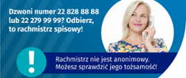 Dzwoni numer 22 828 88 88? Odbierz, to rachmistrz spisowy!
Na grafice jest napis: Dzwoni numer 22 828 88 88 lub 22 279 99 99? Odbierz, to rachmistrz spisowy! Po prawej stronie widać kobietę trzymającą przy uchu słuchawkę telefoniczną. Pod zdjęciem kobiety jest napis: Rachmistrz nie jest anonimowy. Możesz sprawdzić jego tożsamość! Na dole grafiki są cztery małe koła ze znakami dodawania, odejmowania, mnożenia i dzielenia, obok nich napis: Liczymy się dla Polski! W prawym dolnym rogu jest logotyp spisu: dwa nachodzące na siebie pionowo koła, GUS, pionowa kreska, Narodowy Spis Powszechny Ludności i Mieszkań 2021.
