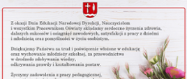 Z okazji Dnia Edukacji Narodowej Dyrekcji, Nauczycielom
i wszystkim Pracownikom Oświaty składam serdeczne życzenia zdrowia, dalszych sukcesów i osiągnięć zawodowych, satysfakcji z pracy z dziećmi i młodzieżą oraz pomyślności w życiu osobistym.
Dziękuję Państwu za trud i poświęcenie włożone w edukację oraz wychowanie młodzieży szkolnej, za przewodnictwo w drodze
do zdobywania wiedzy, odkrywania prawdy i kształtowania postaw.
Życzę zadowolenia z pracy pedagogicznej, poczucia ważności wykonywanego zawodu oraz wdzięczności uczniów,
z którymi dzielicie się swoją wiedzą, doświadczeniem i dla których jesteście największym autorytetem.
