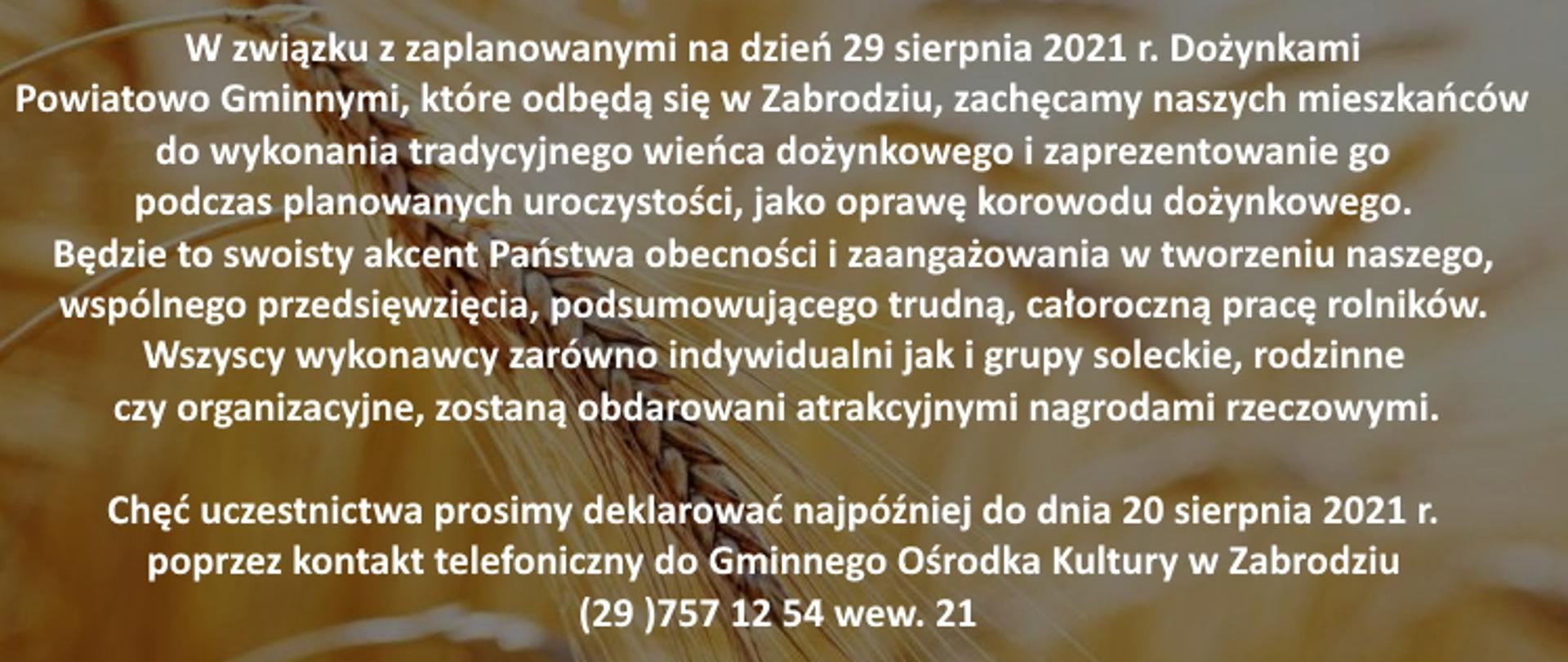 W związku z zaplanowanymi na dzień 29 sierpnia 2021 r. Dożynkami Powiatowo Gminnymi, które odbędą się w Zabrodziu, zachęcamy naszych mieszkańców do wykonania tradycyjnego wieńca dożynkowego i zaprezentowanie go podczas planowanych uroczystości, jako oprawę korowodu dożynkowego. Będzie to swoisty akcent Państwa obecności i zaangażowania w tworzeniu naszego, wspólnego przedsięwzięcia, podsumowującego trudną, całoroczną pracę rolników. Wszyscy wykonawcy zarówno indywidualni jak i grupy soleckie, rodzinne czy organizacyjne, zostaną obdarowani atrakcyjnymi nagrodami rzeczowymi.
Chęć uczestnictwa prosimy deklarować najpóźniej do dnia 20 sierpnia 2021 r. poprzez kontakt telefoniczny do Gminnego Ośrodka Kultury w Zabrodziu (29 )757 12 54 wew. 21