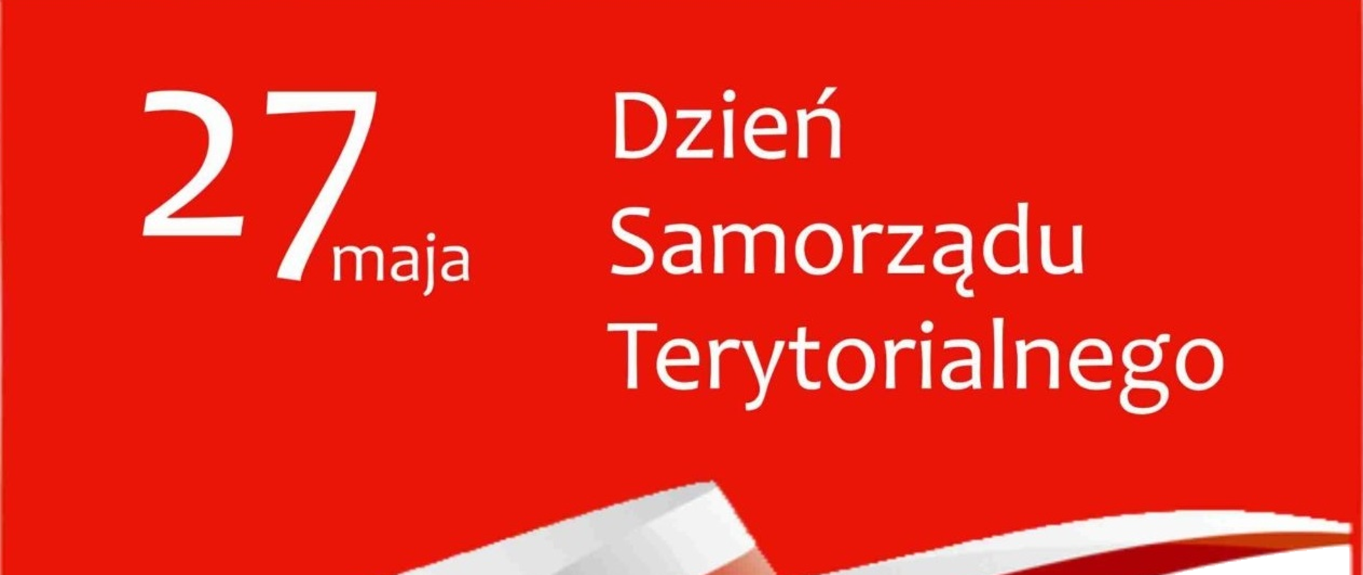 27 maja. Dzień samorządu terytorialnego. Wstęga w kolory flagi Polski. Z okazji Dnia Samorządu Terytorialnego wszystkim Samorządowcom,
Radnym Gminy, Sołtysom i Pracownikom Samorządowym
składam podziękowania za zaangażowanie, troskę
i wysiłek włożony w codzienną pracę na rzecz lokalnej społeczności.
Życzę zdrowia, wszelkiej pomyślności
i wielu sukcesów zawodowych i osobistych.