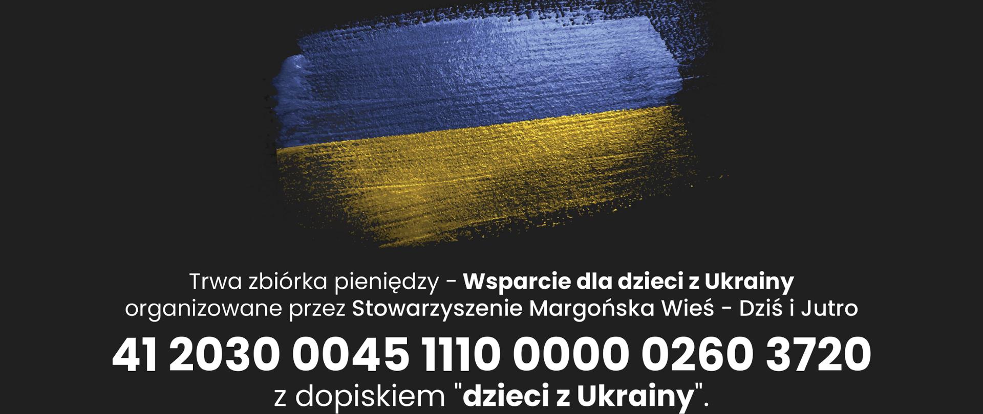flaga Ukrainy (niebiesko-żółta) na czarnym tle wykonana pędzlem z błyszczącej farby, pod flagą biały napis Trwa zbiórka pieniędzy - Wsparcie dla dzieci z Ukrainy organizowane przez Stowarzyszenie Margońska Wieś - Dziś i Jutro 41 2030 0045 1110 0000 0260 3720 z dopiskiem "dzieci z Ukrainy". Dziękujemy za ofiarność i zrozumienie.