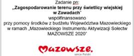 Zadanie pn:
,,Zagospodarowanie terenu przy świetlicy wiejskiej
w Zawadach”
współfinansowano
przy pomocy środków z budżetu Województwa Mazowieckiego w ramach „Mazowieckiego Instrumentu Aktywizacji Sołectw MAZOWSZE 2020”