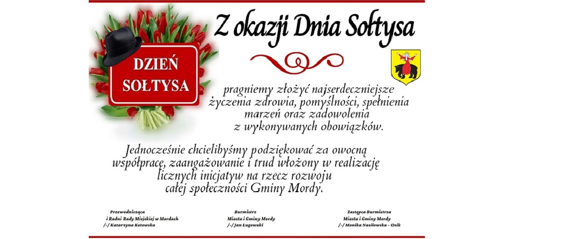 Z okazji Dnia Sołtysa pragniemy złożyć najserdeczniejsze życzenia zdrowia, pomyślności, spełnienia marzeń oraz zadowolenia
z wykonywanych obowiązków. Jednocześnie chcielibyśmy podziękować za owocną współpracę, zaangażowanie i trud włożony w realizację licznych inicjatyw na rzecz rozwoju całej społeczności Gminy Mordy. Przewodnicząca i Radni Rady Miejskiej w Mordach Katarzyna Kotowska, Burmistrz Miasta i Gminy Mordy Jan Ługowski, Zastępca Burmistrza Miasta i Gminy Mordy Monika Nasiłowska - Osik. 