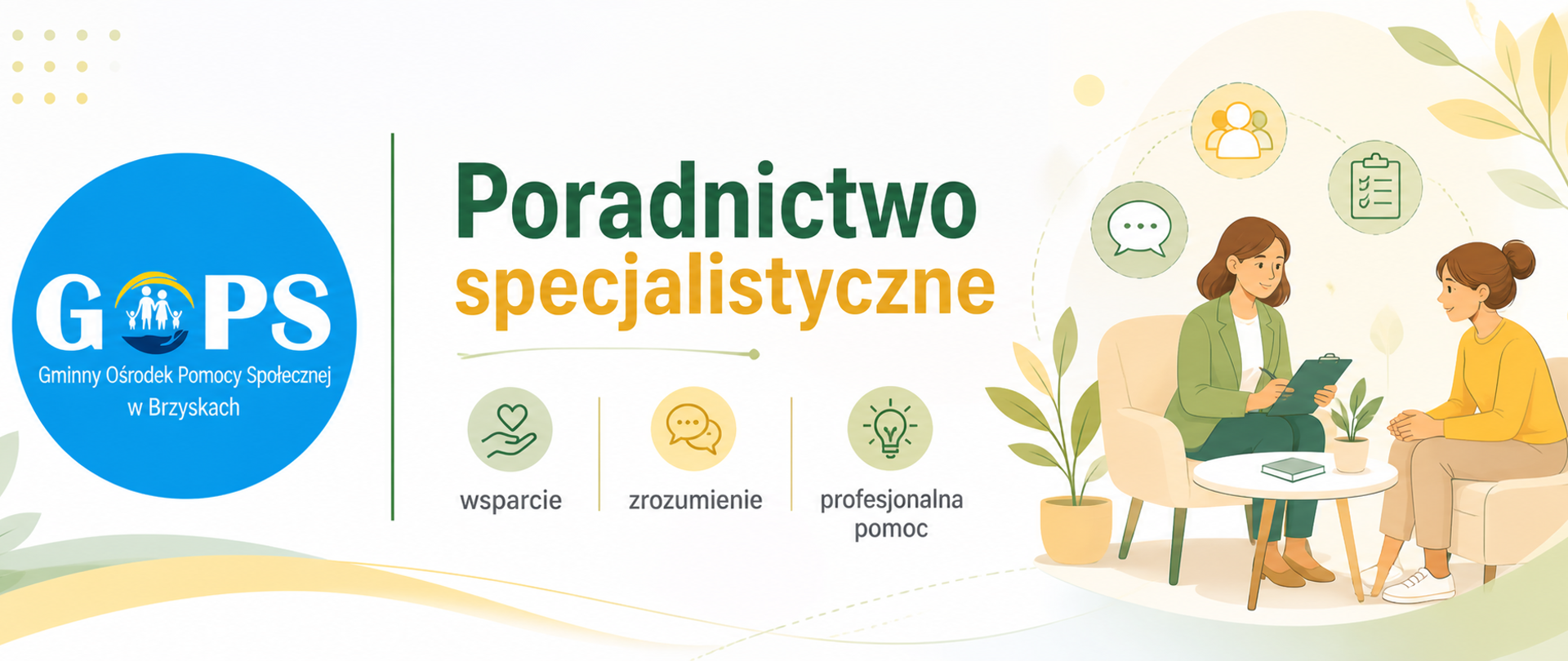 Panoramiczna grafika informacyjna utrzymana w lekkiej, przyjaznej kolorystyce (beże, zielenie, jasne tony), z zachowaniem czytelnego i profesjonalnego układu.
Po lewej stronie znajduje się oryginalne logo Gminnego Ośrodka Pomocy Społecznej w Brzyskach, pozostawione bez zmian kolorystycznych, oddzielone cienką pionową linią od części tekstowej.
W centralnej części umieszczono nagłówek:
„Poradnictwo specjalistyczne”, wyróżniony większą, czytelną czcionką.
Po prawej stronie widoczna jest ilustracja przedstawiająca rozmowę dwóch osób podczas konsultacji, co symbolizuje wsparcie psychologiczne, prawne lub socjalne.
Dodatkowo zastosowano subtelne ikony (m.in. rozmowa, wsparcie, doradztwo), które podkreślają zakres pomocy oraz charakter świadczonych usług.