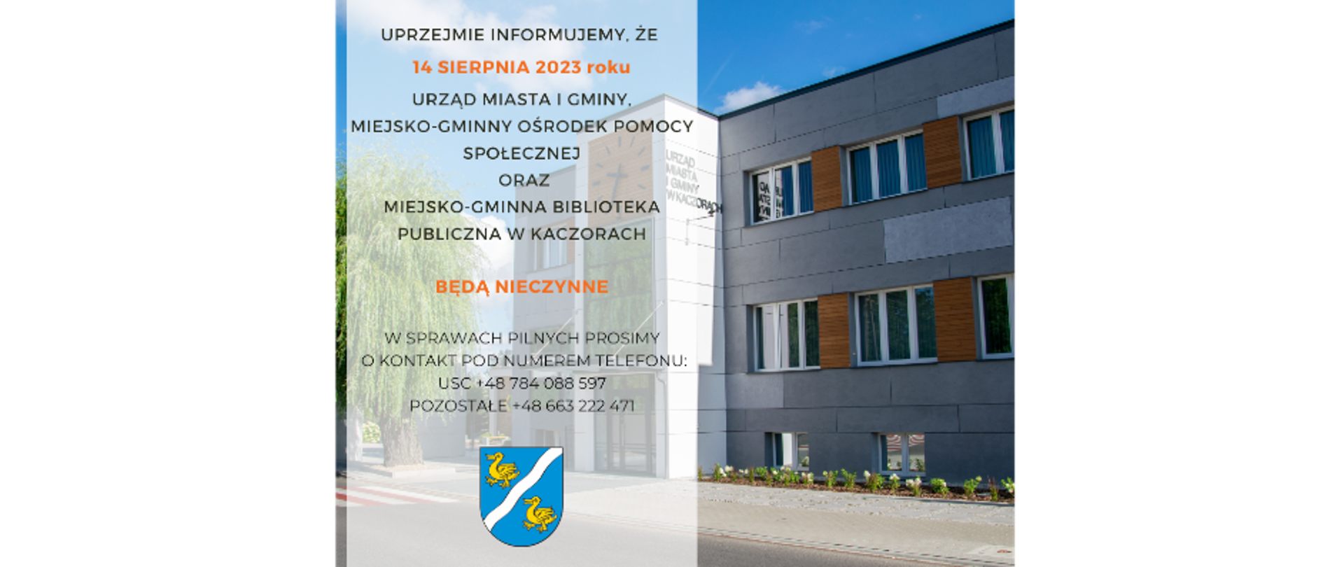 Uprzejmie informujemy, że 14 sierpnia 2023 roku Urząd Miasta i Gminy, Miejsko-Gminny Ośrodek Pomocy Społecznej oraz Miejsko-Gminna Biblioteka Publiczna w Kaczorach BĘDĄ NIECZYNNE w sprawach PILNYCH prosimy o kontakt pod numerem telefonu:
USC +48 784 088 597,
POZOSTAŁE +48 663 222 471