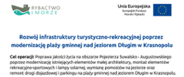 Tablica w kolorze białym, na dole tablicy niebieski pas z napisem: „Program Operacyjny Rybactwo i Morze”, powyżej po prawej stronie logo Stowarzyszenia Lokalna Grupa Rybacka Stowarzyszenie Suwalsko- Augustowskie. Na środku tablicy napis w kolorze granatowym: Rozwój infrastruktury turystyczno-rekreacyjnej poprzez modernizację plaży gminnej nad jeziorem Długim w Krasnopolu Poniżej napis w kolorze czarnym: Cel operacji: Poprawa jakości życia na obszarze Pojezierza Suwalsko - Augustowskiego poprzez modernizację istniejących elementów małej architektury, montaż elementów rekreacyjno-sportowych i lampy solarnej, wymianę pomostów na jeziorze oraz remont drogi dojazdowej i parkingu na plaży gminnej nad jeziorem Długim w Krasnopolu. Beneficjent: Gmina Krasnopol. Na górze tablicy w lewym górnym rogu logo Rybactwo i Morze, w prawym górnym rogu flaga Unii Europejskiej oraz napis Unia Europejska Europejski Fundusz Morski i Rybacki. 
