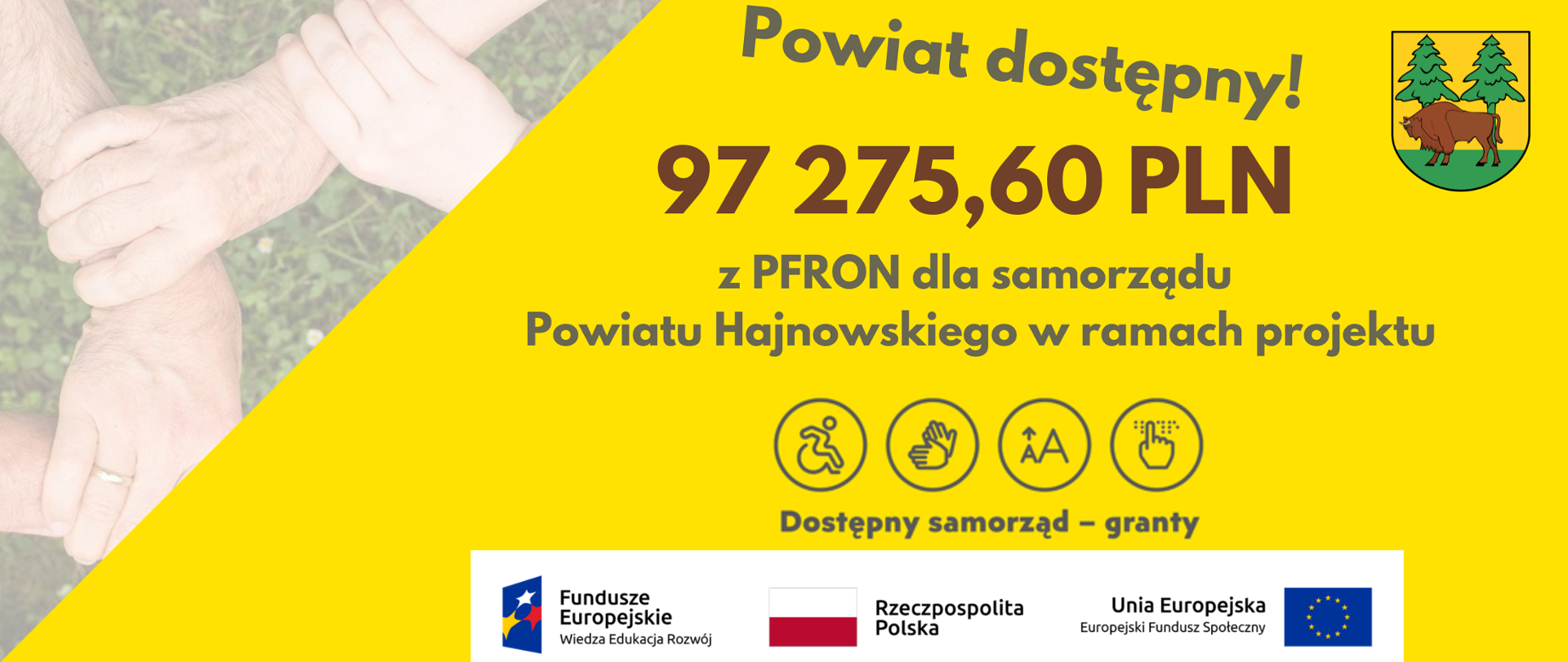 Na żółtym tle napisy: Powiat dostępny - 97 275,60 z PFRON dla samorządu powiatu hajnowskiego w ramach projektu Dostępny samorząd - granty. U dołu logotypy projektu: logo Fundusze Europejskie Wiedza - Edukacja - Rozwój, flaga Rzeczypospolitej Polskiej, Flaga Unii Europejskiej Europejskiego Funduszu Spójności. Obok grafika - splot rąk