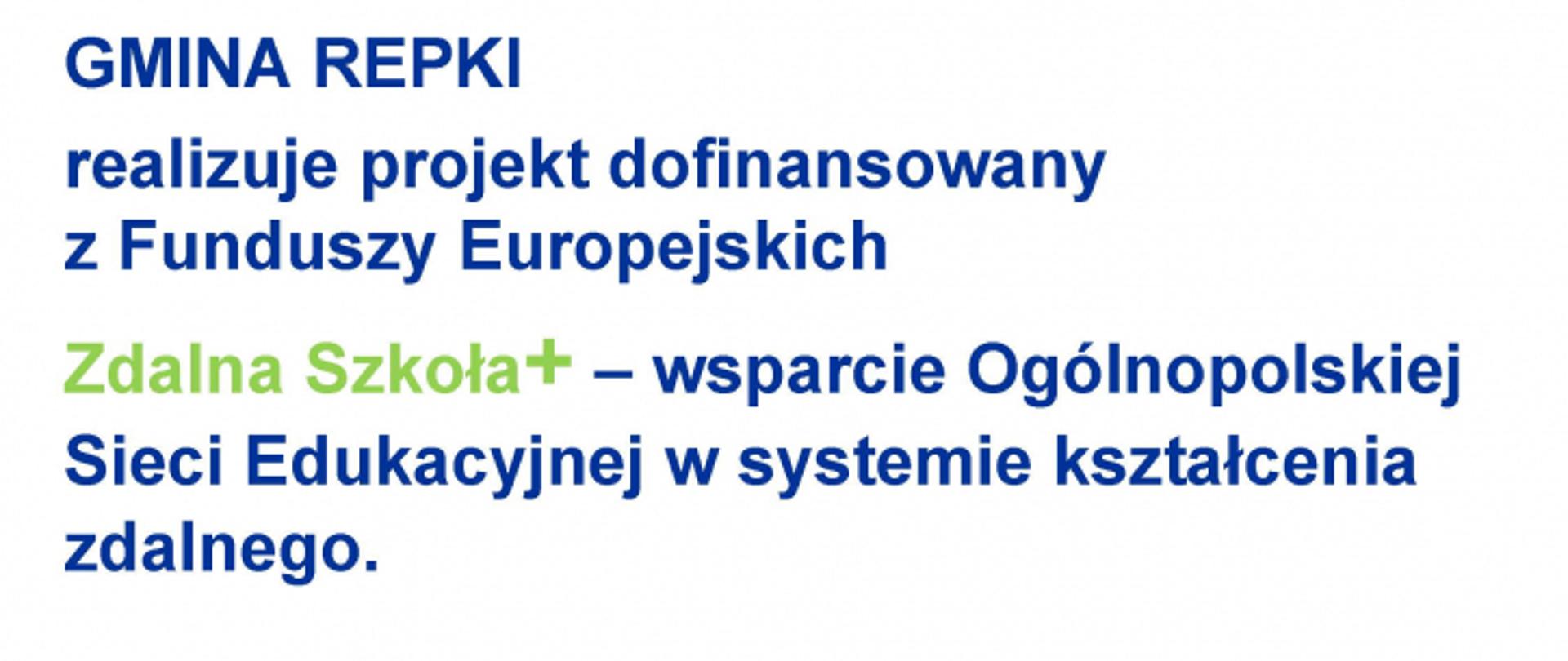GMINA REPKI
realizuje projekt dofinansowany z Funduszy Europejskich
Zdalna Szkoła - wsparcie Ogólnopolskiej Sieci Edukacyjnej w systemie kształcenia zdalnego.
Program Operacyjny Polska Cyfrowa na lata 2014-2020.
Oś Priorytetowa nr I Powszechny dostęp do szybkiego Internetu. Działania 1.1: Wyeliminowanle terytorialnych różnic
w możliwości dostępu do szerokopasmowego Internetu o wysokich przepustowościach.
Celem projektu jest zapewnienie uczniom sprzętu komputerowego umożliwiającego zdalną edukację.
Dofinansowanie projektu z UE: 55 OOO zł.