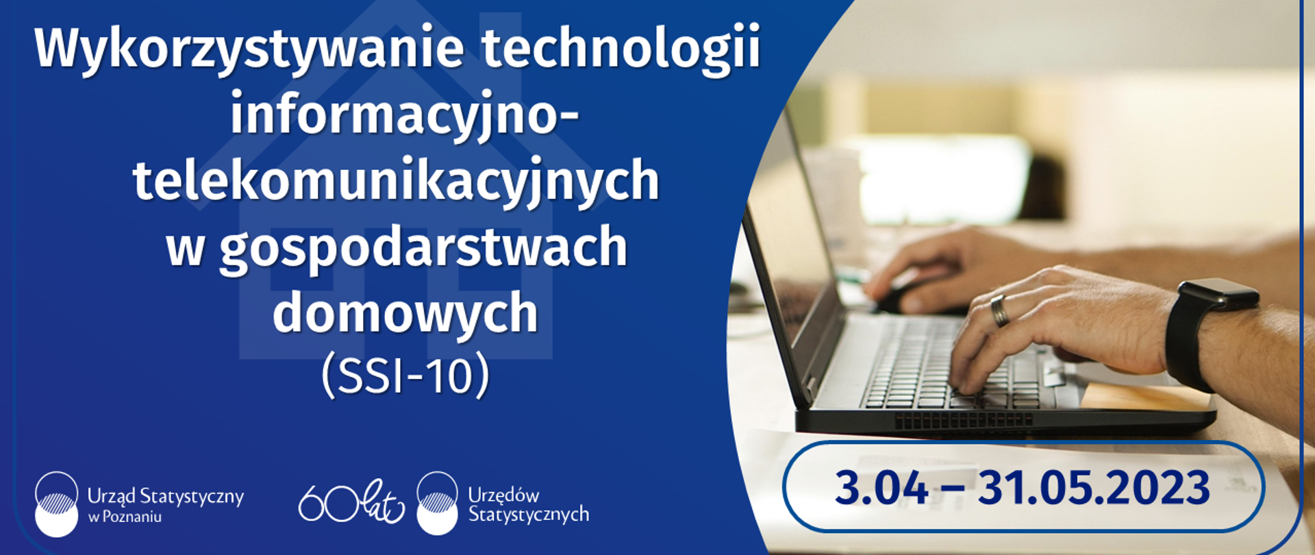 Biały napis na niebieskim tle: Wykorzystywanie technologii informacyjno-telekomunikacyjnych w gospodarstwach domowych (SSI-10), niebieski napis na tle zdjęcia laptopa i rąk: 3.04-31.05.2023. Logotypy urzędów statystycznych.