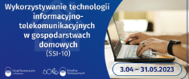 Biały napis na niebieskim tle: Wykorzystywanie technologii informacyjno-telekomunikacyjnych w gospodarstwach domowych (SSI-10), niebieski napis na tle zdjęcia laptopa i rąk: 3.04-31.05.2023. Logotypy urzędów statystycznych.
