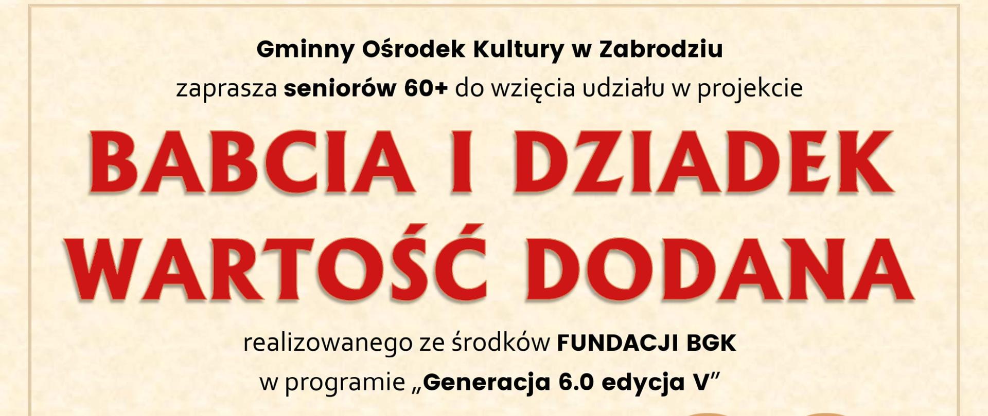 Gminny Ośrodek Kultury w Zabrodziu
Zaprasza seniorów 60+ do wzięcia udziału w projekcie
„BABCIA I DZIADEK WARTOŚĆ DODANA”
Realizowanego ze środków FUNDACJI BGK
W programie „Generacja 6.0 edycja V”
Start 3 lutego o godz. 15:00 – spotkanie integracyjne
W projekcie m.in:
- fizyczno – psychologiczne zajęcia usprawniające
- spotkanie z aktorem
- warsztaty wykonywania lalek
- przygotowanie i prezentacja programu artystyczno – animacyjnego pod hasłem DOROŚLI – DZIECIOM
- wyjazd do teatru
Udział w projekcie jest bezpłatny. Czas trwania luty – czerwiec 2023
Zapisy osobiście w siedzibie GOK ul. Wł. St. Reymonta 2 lub telefonicznie 29 757 12 54 w.21
