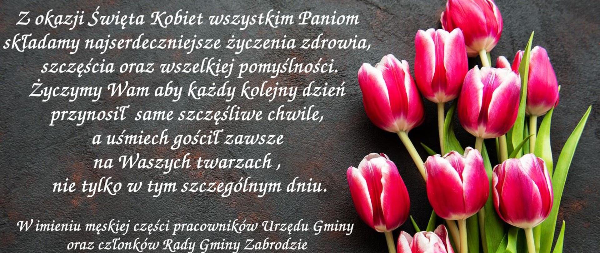 Czerwone tulipany z zielonymi łodygami po prawej stronie. Czarne tło a na nim napis: Z okazji Święta Kobiet wszystkim Paniom składamy najserdeczniejsze życzenia zdrowia, szczęścia oraz wszelkiej pomyślności.
Życzymy Wam aby każdy kolejny dzień przynosił same szczęśliwe chwile, a uśmiech gościł zawsze na Waszych twarzach , nie tylko w tym szczególnym dniu.
W imieniu męskiej części pracowników Urzędu Gminy oraz członków Rady Gminy Zabrodzie
życzenia składają:
Wiceprzewodniczący Rady
Wiesław Jakubowski
Wójt Gminy Zabrodzie
Krzysztof Jezierski