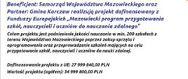 Beneficjent: Samorząd Województwa Mazowieckiego oraz
Partner: Gmina Korczew realizują projekt dofinansowany z
Funduszy Europejskich "Mazowiecki program przygotowania
szkół nauczycieli i uczniów do nauczania zdalnego"
Celem projektu jest podniesienie jakości nauczania w min. 200 szkołach z terenu Województwa Mazowieckiego poprzez zakup sprzętu i oprogramowania oraz przeprowadzenie szkoleń mających na celu przygotowanie szkół, nauczycieli i uczniów do nauki zdalnej.
Dofinansowanie projektu z UE: 27 999 840,00 PLN
Wartość projektu (ogółem): 34 999 800,00 PLN 
