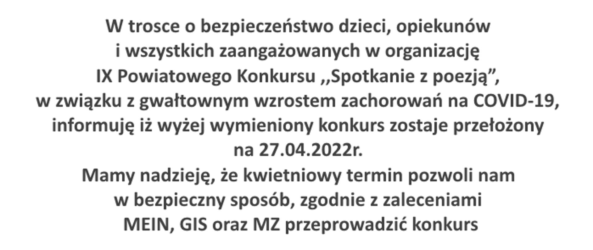 W trosce o bezpieczeństwo dzieci, opiekunów i wszystkich zaangażowanych w organizację IX Powiatowego Konkursu ,,Spotkanie z poezją”, w związku z gwałtownym wzrostem zachorowań na COVID-19, informuję iż wyżej wymieniony konkurs zostaje przełożony na 27.04.2022r.
Mamy nadzieję, że kwietniowy termin pozwoli nam w bezpieczny sposób, zgodnie z zaleceniami MEIN, GIS oraz MZ przeprowadzić konkurs