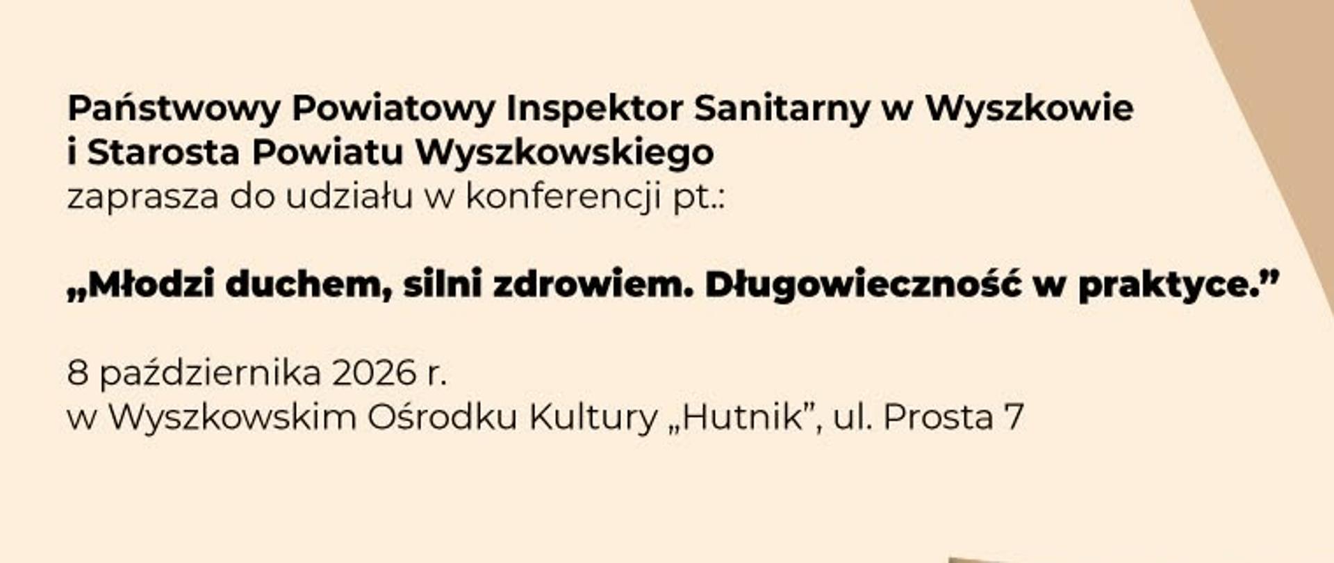 Plakat w beżowo-brązowej kolorystyce z zaproszeniem na konferencję dla seniorów „Młodzi duchem, silni zdrowiem. Długowieczność w praktyce". Wydarzenie odbędzie się 8 października 2026 r. w Wyszkowskim Ośrodku Kultury „Hutnik", ul. Prosta 7. Zaprasza Państwowy Powiatowy Inspektor Sanitarny w Wyszkowie i Starosta Powiatu Wyszkowskiego. Na plakacie widać uśmiechniętą starszą parę w czułym uścisku.
Program konferencji:
10:00–10:30 – rejestracja uczestników
10:30–10:45 – otwarcie konferencji
10:45–11:15 – wykład „Szczepienia ochronne ważne nie tylko dla dzieci i wnuków" (dr n. med. Ewa Duszczyk, Polskie Towarzystwo Wakcynologii)
11:15–11:35 – „Talerz Zdrowego Seniora. Zachowaj zdrowie i witalność na dłużej" (mgr Izabela Pawluk, Narodowe Centrum Edukacji Żywieniowej)
11:35–11:50 – „Nordic Walking – zdrowie i energia na każdym kroku" (Katarzyna Krusiec, Stowarzyszenie Aktywne Zabrodzie)
11:50–12:00 – występ uczniów ze Specjalnego Ośrodka Szkolno-Wychowawczego
12:00–12:20 – „Zioła i suplementy diety – jak mądrze stosować i unikać zagrożeń" (lek. med. Katarzyna Wysocka)
12:20–12:35 – „Bądź sprytniejszy od oszusta. Cyberprzestępczość" (młodszy aspirant Ilona Puścian, Komenda Powiatowa Policji w Wyszkowie)
12:35–12:50 – „Zasady zachowania w przypadku pożaru budynków mieszkalnych" (przedstawiciel Straży Pożarnej)
12:50–13:05 – „Nie czekaj, reaguj! Bezpieczeństwo seniora w sytuacjach zagrożenia zdrowia i życia" (Damian Wroczyński, ratownik medyczny, SPZZOZ w Wyszkowie)
13:05 – muzyczna niespodzianka, rozmowy przy kawie i zdrowym ciastku
Prosimy o potwierdzenie obecności do 30 września: tel. (29) 742 32 45, sekretariat.psse.wyszkow@sanepid.gov.pl.
Na dole plakatu logotypy organizatorów i partnerów: Państwowa Inspekcja Sanitarna, Powiat Wyszkowski, Narodowe Centrum Edukacji Żywieniowej, Straż Pożarna, Policja, SPZZOZ Wyszków, KA-MED, Aktywne Zabrodzie.