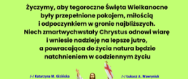 Życzymy, aby tegoroczne Święta Wielkanocne były przepełnione pokojem, miłością i odpoczynkiem w gronie najbliższych. Niech zmartwychwstały Chrystus odnowi wiarę i wniesie nadzieję na lepsze jutro, a powracająca do życia natura będzie natchnieniem w codziennym życiu życzą Łukasz A. Wawryniuk - Burmistrz Miasta i Gminy Mordy wraz z Pracownikami Urzędu Miasta i Gminy Mordy oraz Katarzyna M. Gizińska - Przewodnicząca Rady Miejskiej w Mordach wraz z Radnymi.