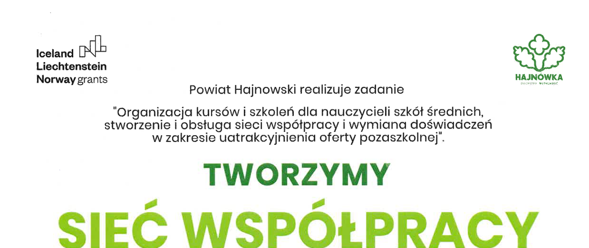 Powiat Hajnowski realizuje zadanie "Organizacja kursów i szkoleń dla nauczycieli szkół średnich, stworzenie i obsługa sieci współpracy i wymiana doświadczeń w zakresie uatrakcyjnienia oferty pozaszkolnej". Tworzymy sieć wspólpracy nauczycieli. Na plakacie umieszczono logotypy funduszy norweskich i logotypy miasta Hajnówka