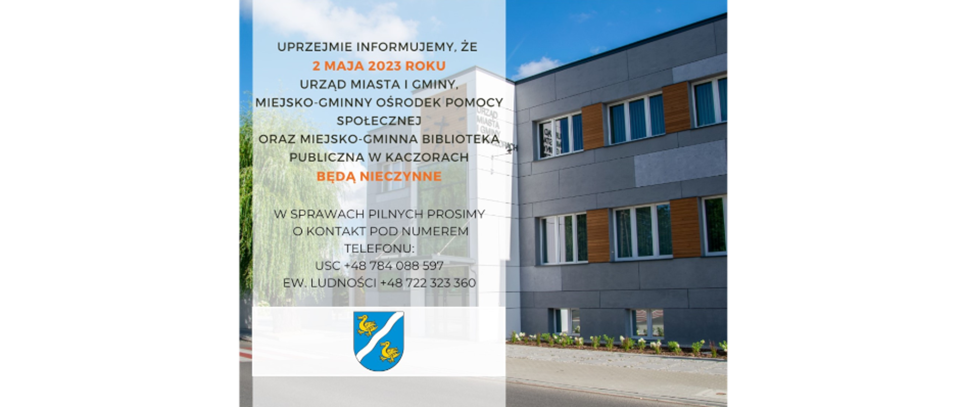 Uprzejmie informujemy, że 2 maja 2023 roku Urząd Miasta i Gminy, Miejsko-Gminny Ośrodek Pomocy Społecznej oraz Miejsko-Gminna Biblioteka Publiczna w Kaczorach BĘDĄ NIECZYNNE w sprawach PILNYCH prosimy o kontakt pod numerem telefonu: USC +48 784 088 597, EW.LUDNOŚCI +48 722 323 360