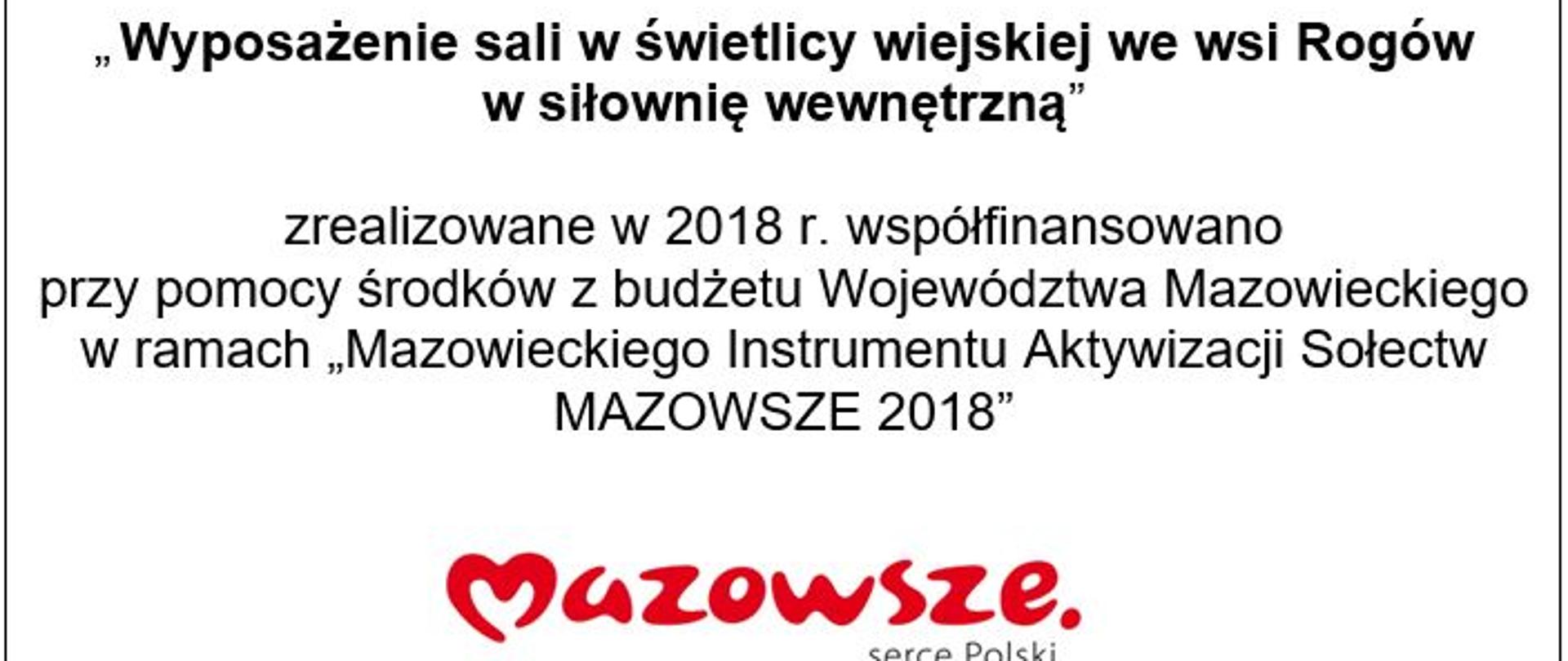 Zadanie pn: „ Wyposażenie sali w świetlicy wiejskiej we wsi Rogów w siłownię wewnętrzną” zrealizowane w 2018 r. współfinansowano przy pomocy środków z budżetu Województwa Mazowieckiego w ramach „Mazowieckiego Instrumentu Aktywizacji Sołectw MAZOWSZE 2018”