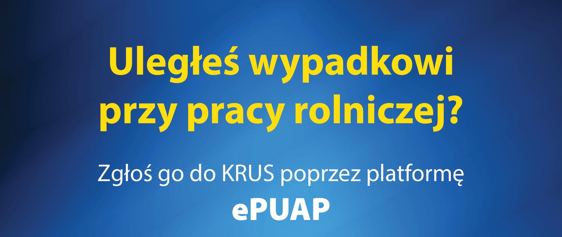 Plakat z niebieskim tłem, na nim treść: "Po zalogowaniu się do ePUAP:
• wpisz w wyszukiwarce słowa: zgłoszenie wypadku przy pracy rolniczej
• wybierz sprawę
• wypełnij formularz Zgłoszenie wypadku przy pracy rolniczej
• wskaż w formularzu, do której jednostki: OR KRUS/PT KRUS zgłoszenie ma być przekazane
Uległeś wypadkowi przy pracy rolniczej?
Zgłoś go do KRUS poprzez platformę ePUAP
Zgłaszając wypadek przy pracy rolniczej za pośrednictwem ePUAP, możesz również złożyć Wniosek o jednorazowe odszkodowanie z tytułu stałego lub długotrwałego uszczerbku na zdrowiu spowodowanego wypadkiem przy pracy rolniczej lub rolniczą chorobą zawodową.
Więcej informacji na www.krus.gov.pl"