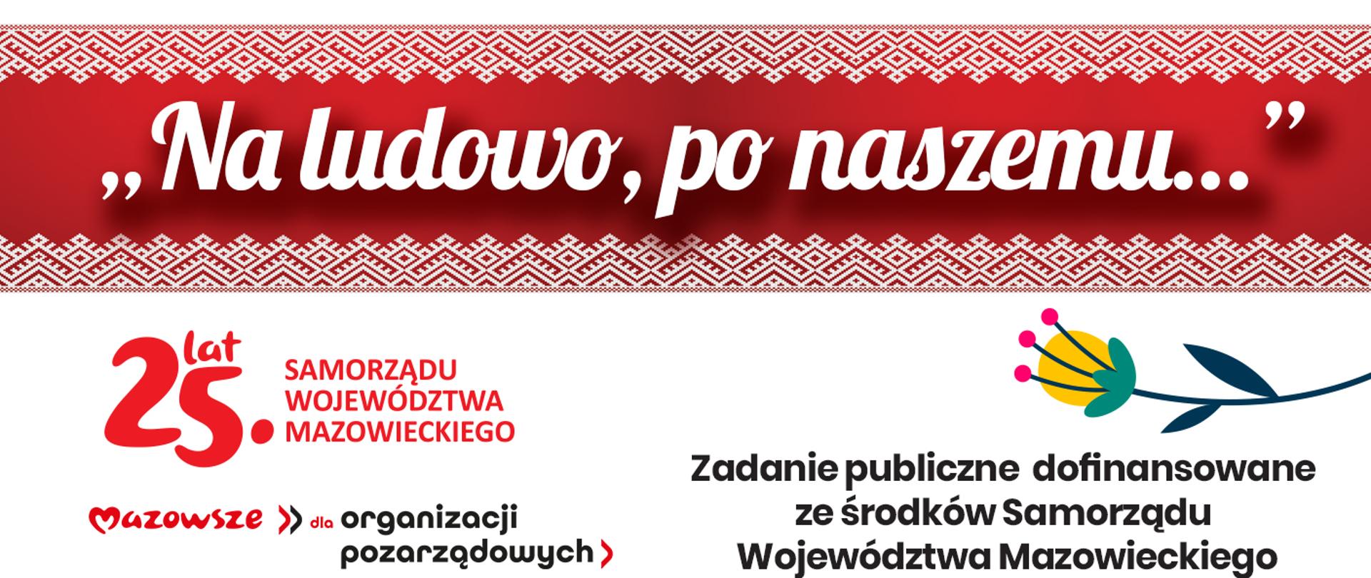 Grafika podzielona na część tytułową oraz informacyjną. Na górze na czerwono bordowym tle zamkniętym od góry i od dołu białym szlaczkiem geometrycznym nawiązującym do haftu ludowego, nazwa wydarzenia "Na ludowo, po naszemu..." pisana białą ozdobną czcionką. Poniżej na białym tle dwa logotypy: 25 lat Samorządu Województwa Mazowieckiego oraz Mazowsze dla Organizacji Pozarządowych, a po prawej stronie informacja o fakcie dofinansowania zadania publicznego ze środków Samorządu Województwa Mazowieckiego. Nad napisem ilustracja kolorowego kwiatka z łodyżką nawiązująca do wycinanki lub zdobień ludowych.