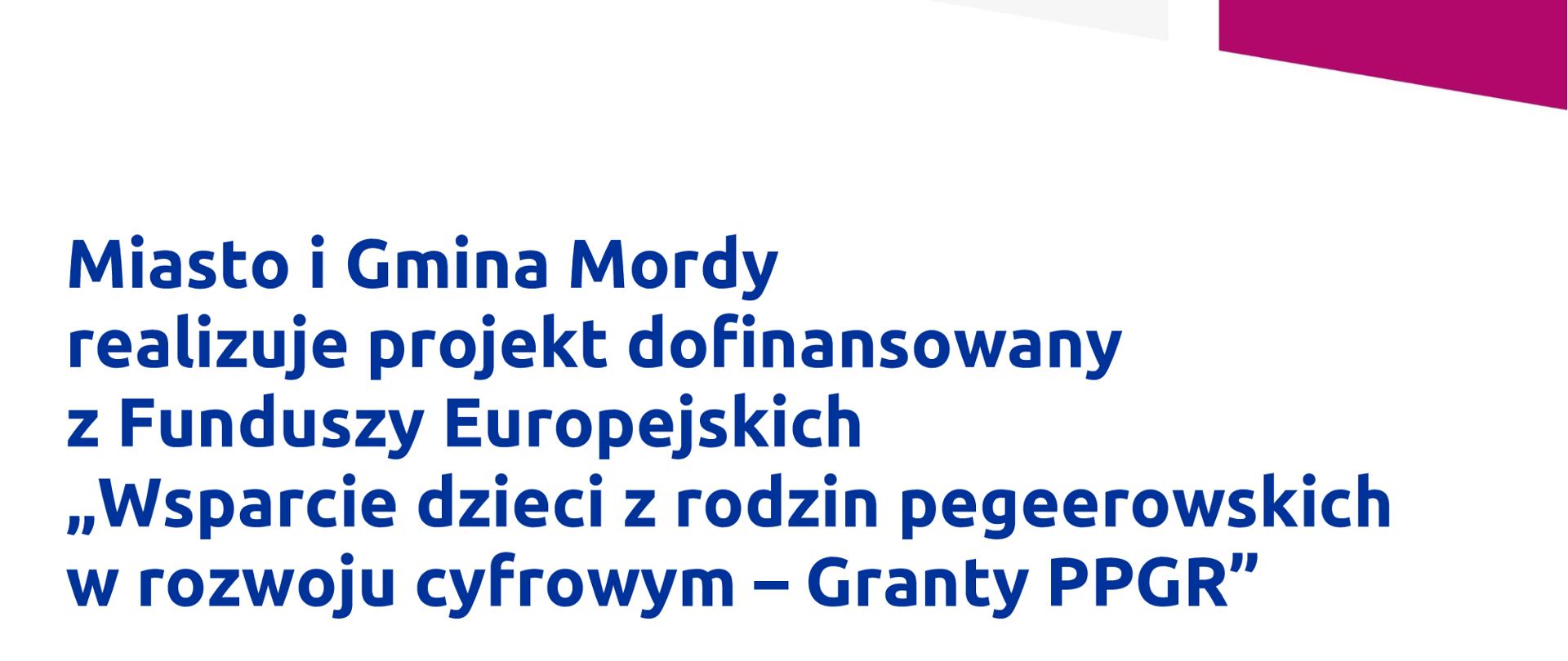 Miasto i Gmina Mordy realizuje projekt dofinansowany z Funduszy Europejskich "Wsparcie dzieci z rodzin pegeerowskich w rozwoju cyfrowym- Granty PPGR".
Celem projektu jest wsparcie rodzin popegeerowskich z dziećmi w zakresie dostępu do sprzętu komputerowego oraz dostępu do internetu." Dofinansowanie projektu z Unii Europejskiej to 105.500 złotych.