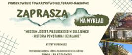 na plakacie napis Pruszkowskie Towarzystwo Kulturalno-Naukowe zaprasza na wykład "Muzeum Józefa Piłsudskiego w Sulejówku - historia powstania i działanie" , który poprowadzi przewodnik po Muzeum Józefa Piłsudskiego w Sulejówku Erwin Jan Kozłowski. Poniżej pozostałe szczegóły i loga Pruszkowskiego Towarzystwa Kulturalno-Naukowego i Powiatu Pruszkowskiego. 