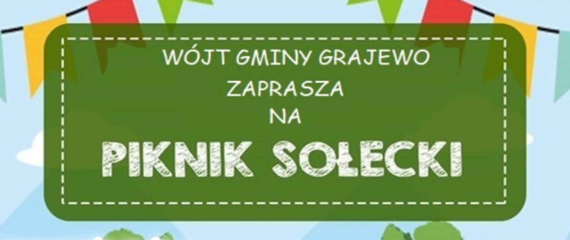 Wójt Gminy Grajewo zaprasza na Piknik Sołecki
W programie m.in.: gry i zabawy dla dzieci, animacje, występy teatralne seniorów, stoiska doradcze i ekologiczne, poczęstunek.
7 lipca 2023 (niedziela) od 13:00
Boisko przy SP w Wierzbowie
13:20 - Turniej Sołectw
14:00 – Konkurs Kulinarny
15:15 – Występy Seniorów
19:00 - Dyskoteka
20:00 – Występ zespołu MAXEL
23:00 - Zakończenie
„Europejski Fundusz Rolny na rzecz Rozwoju Obszarów Wiejskich: Europa inwestująca w obszary wiejskie”