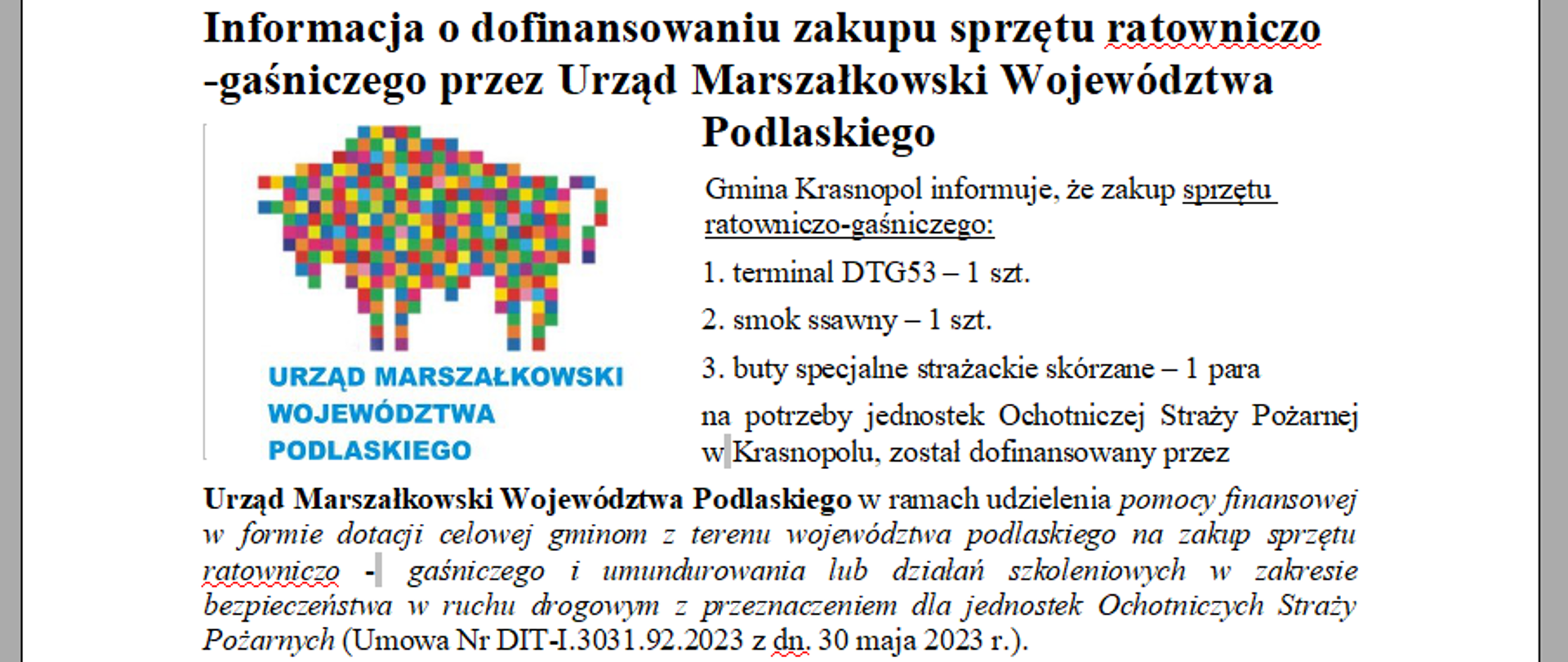 Informacja o dofinansowaniu zakupu sprzętu ratowniczo -gaśniczego przez Urząd Marszałkowski Województwa Podlaskiego Gmina Krasnopol informuje, że zakup sprzętu ratowniczo-gaśniczego:
1. terminal DTG53 – 1 szt.
2. smok ssawny – 1 szt.
3. buty specjalne strażackie skórzane – 1 para
na potrzeby jednostek Ochotniczej Straży Pożarnej w Krasnopolu, został dofinansowany przez
Urząd Marszałkowski Województwa Podlaskiego w ramach udzielenia pomocy finansowej w formie dotacji celowej gminom z terenu województwa podlaskiego na zakup sprzętu ratowniczo -  gaśniczego i umundurowania lub działań szkoleniowych w zakresie bezpieczeństwa w ruchu drogowym z przeznaczeniem dla jednostek Ochotniczych Straży Pożarnych (Umowa Nr DIT-I.3031.92.2023 z dn. 30 maja 2023 r.).