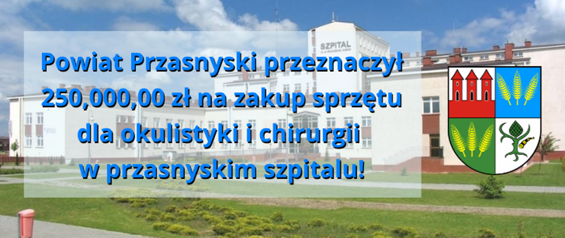 Grafika przedstawia informację o dofinansowaniu przez Powiat Przasnyski zakupu sprzętu dla oddziałów Okulistyki i Chirurgii przasnyskiego szpitala za kwotę 250 tysięcy złotych. Po prawej stronie herb Powiatu Przasnyskiego, w tle szpital w Przasnyszu, po lewej do środka napis: "Powiat Przasnyski przeznaczył 250 tysięcy złotych na zakup sprzętu dla okulistyki i chirurgii w przasnyskim szpitalu!"